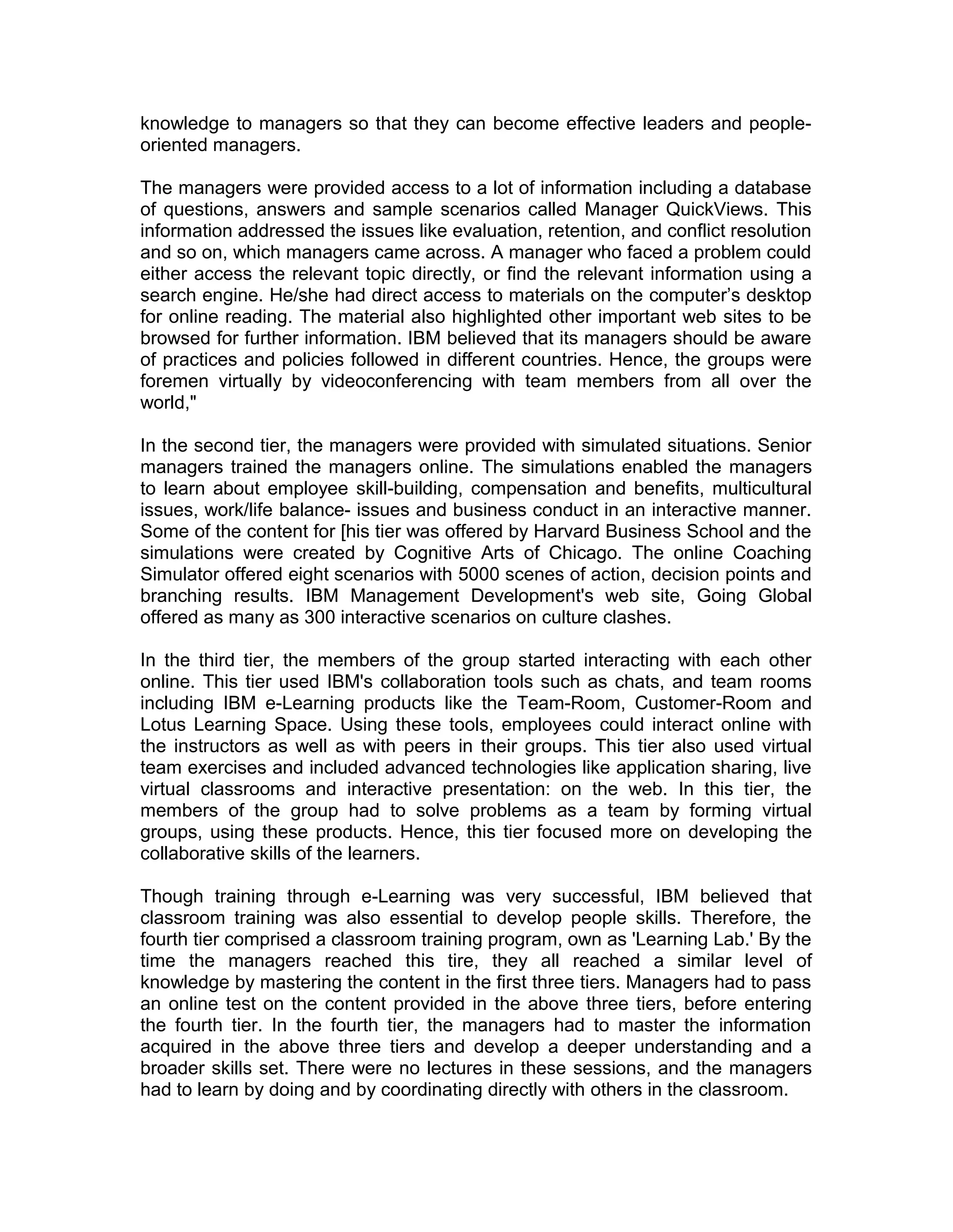 knowledge to managers so that they can become effective leaders and people-
oriented managers.
The managers were provided access to a lot of information including a database
of questions, answers and sample scenarios called Manager QuickViews. This
information addressed the issues like evaluation, retention, and conflict resolution
and so on, which managers came across. A manager who faced a problem could
either access the relevant topic directly, or find the relevant information using a
search engine. He/she had direct access to materials on the computer’s desktop
for online reading. The material also highlighted other important web sites to be
browsed for further information. IBM believed that its managers should be aware
of practices and policies followed in different countries. Hence, the groups were
foremen virtually by videoconferencing with team members from all over the
world,"
In the second tier, the managers were provided with simulated situations. Senior
managers trained the managers online. The simulations enabled the managers
to learn about employee skill-building, compensation and benefits, multicultural
issues, work/life balance- issues and business conduct in an interactive manner.
Some of the content for [his tier was offered by Harvard Business School and the
simulations were created by Cognitive Arts of Chicago. The online Coaching
Simulator offered eight scenarios with 5000 scenes of action, decision points and
branching results. IBM Management Development's web site, Going Global
offered as many as 300 interactive scenarios on culture clashes.
In the third tier, the members of the group started interacting with each other
online. This tier used IBM's collaboration tools such as chats, and team rooms
including IBM e-Learning products like the Team-Room, Customer-Room and
Lotus Learning Space. Using these tools, employees could interact online with
the instructors as well as with peers in their groups. This tier also used virtual
team exercises and included advanced technologies like application sharing, live
virtual classrooms and interactive presentation: on the web. In this tier, the
members of the group had to solve problems as a team by forming virtual
groups, using these products. Hence, this tier focused more on developing the
collaborative skills of the learners.
Though training through e-Learning was very successful, IBM believed that
classroom training was also essential to develop people skills. Therefore, the
fourth tier comprised a classroom training program, own as 'Learning Lab.' By the
time the managers reached this tire, they all reached a similar level of
knowledge by mastering the content in the first three tiers. Managers had to pass
an online test on the content provided in the above three tiers, before entering
the fourth tier. In the fourth tier, the managers had to master the information
acquired in the above three tiers and develop a deeper understanding and a
broader skills set. There were no lectures in these sessions, and the managers
had to learn by doing and by coordinating directly with others in the classroom.
 