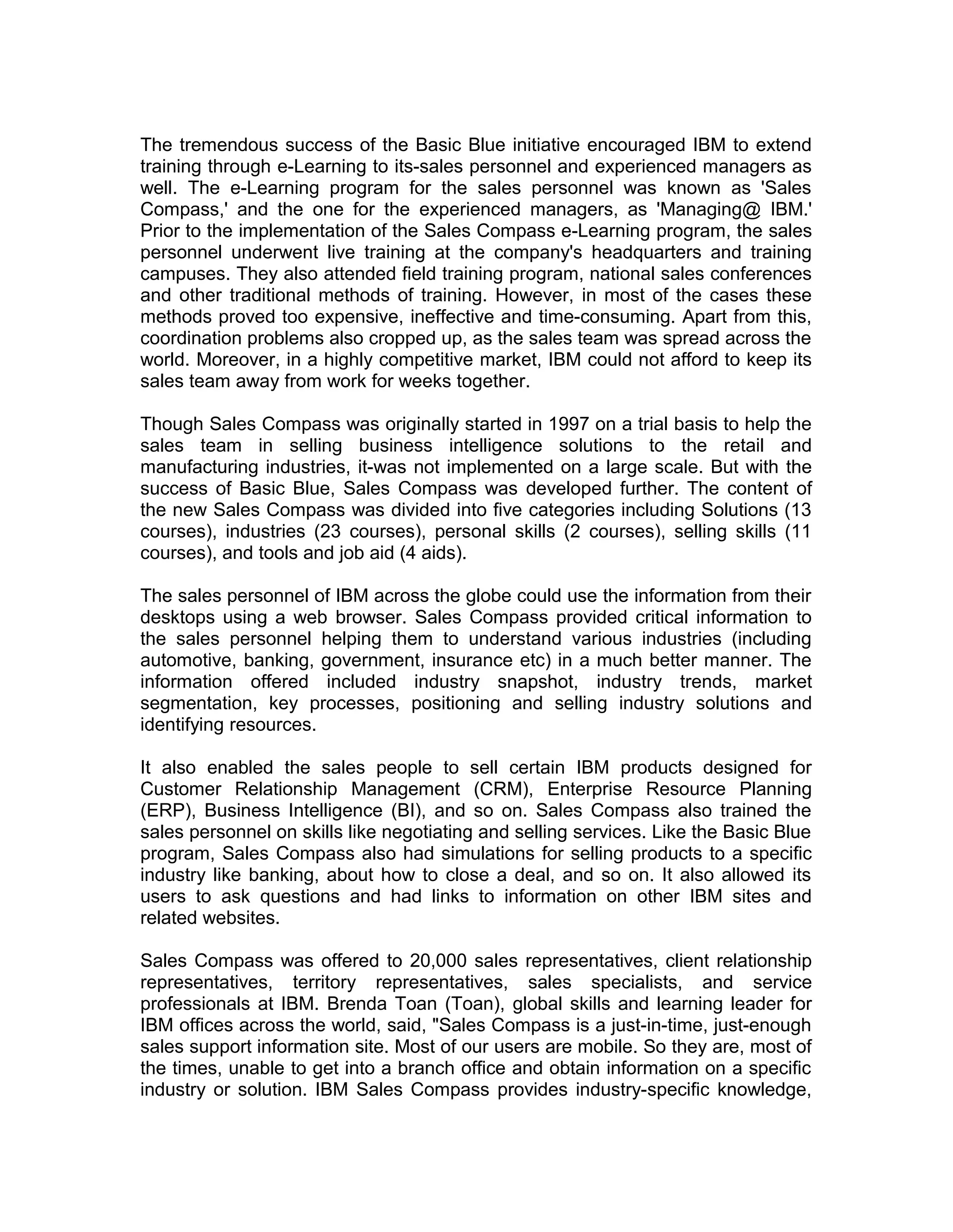 The tremendous success of the Basic Blue initiative encouraged IBM to extend
training through e-Learning to its-sales personnel and experienced managers as
well. The e-Learning program for the sales personnel was known as 'Sales
Compass,' and the one for the experienced managers, as 'Managing@ IBM.'
Prior to the implementation of the Sales Compass e-Learning program, the sales
personnel underwent live training at the company's headquarters and training
campuses. They also attended field training program, national sales conferences
and other traditional methods of training. However, in most of the cases these
methods proved too expensive, ineffective and time-consuming. Apart from this,
coordination problems also cropped up, as the sales team was spread across the
world. Moreover, in a highly competitive market, IBM could not afford to keep its
sales team away from work for weeks together.
Though Sales Compass was originally started in 1997 on a trial basis to help the
sales team in selling business intelligence solutions to the retail and
manufacturing industries, it-was not implemented on a large scale. But with the
success of Basic Blue, Sales Compass was developed further. The content of
the new Sales Compass was divided into five categories including Solutions (13
courses), industries (23 courses), personal skills (2 courses), selling skills (11
courses), and tools and job aid (4 aids).
The sales personnel of IBM across the globe could use the information from their
desktops using a web browser. Sales Compass provided critical information to
the sales personnel helping them to understand various industries (including
automotive, banking, government, insurance etc) in a much better manner. The
information offered included industry snapshot, industry trends, market
segmentation, key processes, positioning and selling industry solutions and
identifying resources.
It also enabled the sales people to sell certain IBM products designed for
Customer Relationship Management (CRM), Enterprise Resource Planning
(ERP), Business Intelligence (BI), and so on. Sales Compass also trained the
sales personnel on skills like negotiating and selling services. Like the Basic Blue
program, Sales Compass also had simulations for selling products to a specific
industry like banking, about how to close a deal, and so on. It also allowed its
users to ask questions and had links to information on other IBM sites and
related websites.
Sales Compass was offered to 20,000 sales representatives, client relationship
representatives, territory representatives, sales specialists, and service
professionals at IBM. Brenda Toan (Toan), global skills and learning leader for
IBM offices across the world, said, "Sales Compass is a just-in-time, just-enough
sales support information site. Most of our users are mobile. So they are, most of
the times, unable to get into a branch office and obtain information on a specific
industry or solution. IBM Sales Compass provides industry-specific knowledge,
 