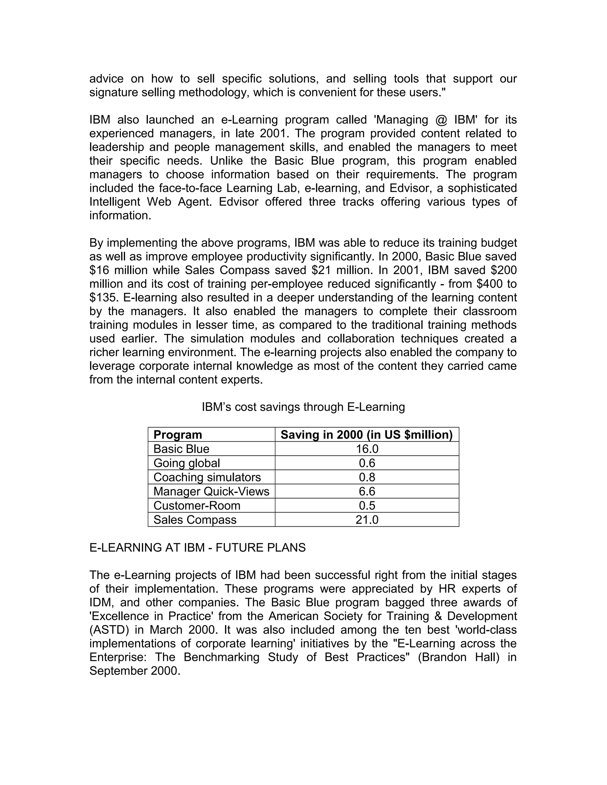 advice on how to sell specific solutions, and selling tools that support our
signature selling methodology, which is convenient for these users."
IBM also launched an e-Learning program called 'Managing @ IBM' for its
experienced managers, in late 2001. The program provided content related to
leadership and people management skills, and enabled the managers to meet
their specific needs. Unlike the Basic Blue program, this program enabled
managers to choose information based on their requirements. The program
included the face-to-face Learning Lab, e-learning, and Edvisor, a sophisticated
Intelligent Web Agent. Edvisor offered three tracks offering various types of
information.
By implementing the above programs, IBM was able to reduce its training budget
as well as improve employee productivity significantly. In 2000, Basic Blue saved
$16 million while Sales Compass saved $21 million. In 2001, IBM saved $200
million and its cost of training per-employee reduced significantly - from $400 to
$135. E-learning also resulted in a deeper understanding of the learning content
by the managers. It also enabled the managers to complete their classroom
training modules in lesser time, as compared to the traditional training methods
used earlier. The simulation modules and collaboration techniques created a
richer learning environment. The e-learning projects also enabled the company to
leverage corporate internal knowledge as most of the content they carried came
from the internal content experts.
IBM’s cost savings through E-Learning
Program Saving in 2000 (in US $million)
Basic Blue 16.0
Going global 0.6
Coaching simulators 0.8
Manager Quick-Views 6.6
Customer-Room 0.5
Sales Compass 21.0
E-LEARNING AT IBM - FUTURE PLANS
The e-Learning projects of IBM had been successful right from the initial stages
of their implementation. These programs were appreciated by HR experts of
IDM, and other companies. The Basic Blue program bagged three awards of
'Excellence in Practice' from the American Society for Training & Development
(ASTD) in March 2000. It was also included among the ten best 'world-class
implementations of corporate learning' initiatives by the "E-Learning across the
Enterprise: The Benchmarking Study of Best Practices" (Brandon Hall) in
September 2000.
 