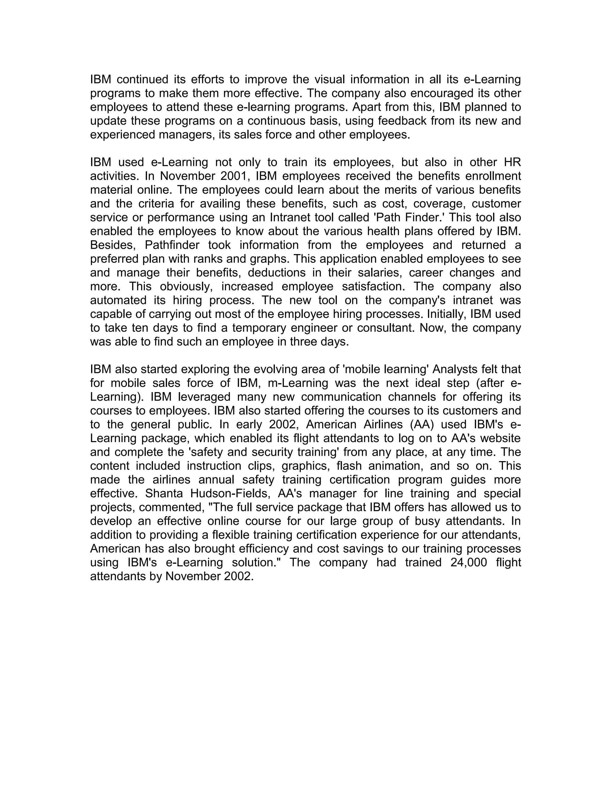 IBM continued its efforts to improve the visual information in all its e-Learning
programs to make them more effective. The company also encouraged its other
employees to attend these e-learning programs. Apart from this, IBM planned to
update these programs on a continuous basis, using feedback from its new and
experienced managers, its sales force and other employees.
IBM used e-Learning not only to train its employees, but also in other HR
activities. In November 2001, IBM employees received the benefits enrollment
material online. The employees could learn about the merits of various benefits
and the criteria for availing these benefits, such as cost, coverage, customer
service or performance using an Intranet tool called 'Path Finder.' This tool also
enabled the employees to know about the various health plans offered by IBM.
Besides, Pathfinder took information from the employees and returned a
preferred plan with ranks and graphs. This application enabled employees to see
and manage their benefits, deductions in their salaries, career changes and
more. This obviously, increased employee satisfaction. The company also
automated its hiring process. The new tool on the company's intranet was
capable of carrying out most of the employee hiring processes. Initially, IBM used
to take ten days to find a temporary engineer or consultant. Now, the company
was able to find such an employee in three days.
IBM also started exploring the evolving area of 'mobile learning' Analysts felt that
for mobile sales force of IBM, m-Learning was the next ideal step (after e-
Learning). IBM leveraged many new communication channels for offering its
courses to employees. IBM also started offering the courses to its customers and
to the general public. In early 2002, American Airlines (AA) used IBM's e-
Learning package, which enabled its flight attendants to log on to AA's website
and complete the 'safety and security training' from any place, at any time. The
content included instruction clips, graphics, flash animation, and so on. This
made the airlines annual safety training certification program guides more
effective. Shanta Hudson-Fields, AA's manager for line training and special
projects, commented, "The full service package that IBM offers has allowed us to
develop an effective online course for our large group of busy attendants. In
addition to providing a flexible training certification experience for our attendants,
American has also brought efficiency and cost savings to our training processes
using IBM's e-Learning solution." The company had trained 24,000 flight
attendants by November 2002.
 