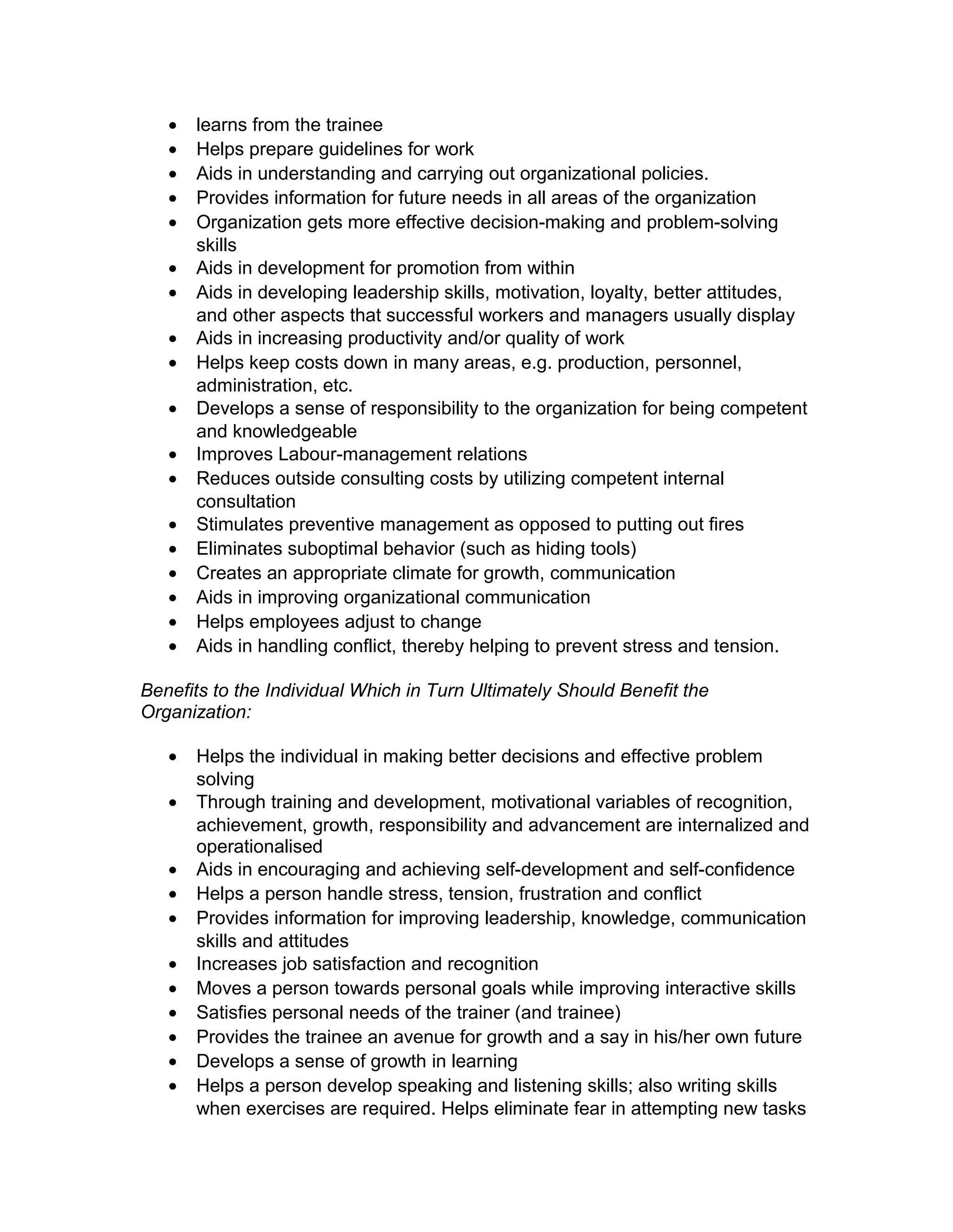 • learns from the trainee
• Helps prepare guidelines for work
• Aids in understanding and carrying out organizational policies.
• Provides information for future needs in all areas of the organization
• Organization gets more effective decision-making and problem-solving
skills
• Aids in development for promotion from within
• Aids in developing leadership skills, motivation, loyalty, better attitudes,
and other aspects that successful workers and managers usually display
• Aids in increasing productivity and/or quality of work
• Helps keep costs down in many areas, e.g. production, personnel,
administration, etc.
• Develops a sense of responsibility to the organization for being competent
and knowledgeable
• Improves Labour-management relations
• Reduces outside consulting costs by utilizing competent internal
consultation
• Stimulates preventive management as opposed to putting out fires
• Eliminates suboptimal behavior (such as hiding tools)
• Creates an appropriate climate for growth, communication
• Aids in improving organizational communication
• Helps employees adjust to change
• Aids in handling conflict, thereby helping to prevent stress and tension.
Benefits to the Individual Which in Turn Ultimately Should Benefit the
Organization:
• Helps the individual in making better decisions and effective problem
solving
• Through training and development, motivational variables of recognition,
achievement, growth, responsibility and advancement are internalized and
operationalised
• Aids in encouraging and achieving self-development and self-confidence
• Helps a person handle stress, tension, frustration and conflict
• Provides information for improving leadership, knowledge, communication
skills and attitudes
• Increases job satisfaction and recognition
• Moves a person towards personal goals while improving interactive skills
• Satisfies personal needs of the trainer (and trainee)
• Provides the trainee an avenue for growth and a say in his/her own future
• Develops a sense of growth in learning
• Helps a person develop speaking and listening skills; also writing skills
when exercises are required. Helps eliminate fear in attempting new tasks
 