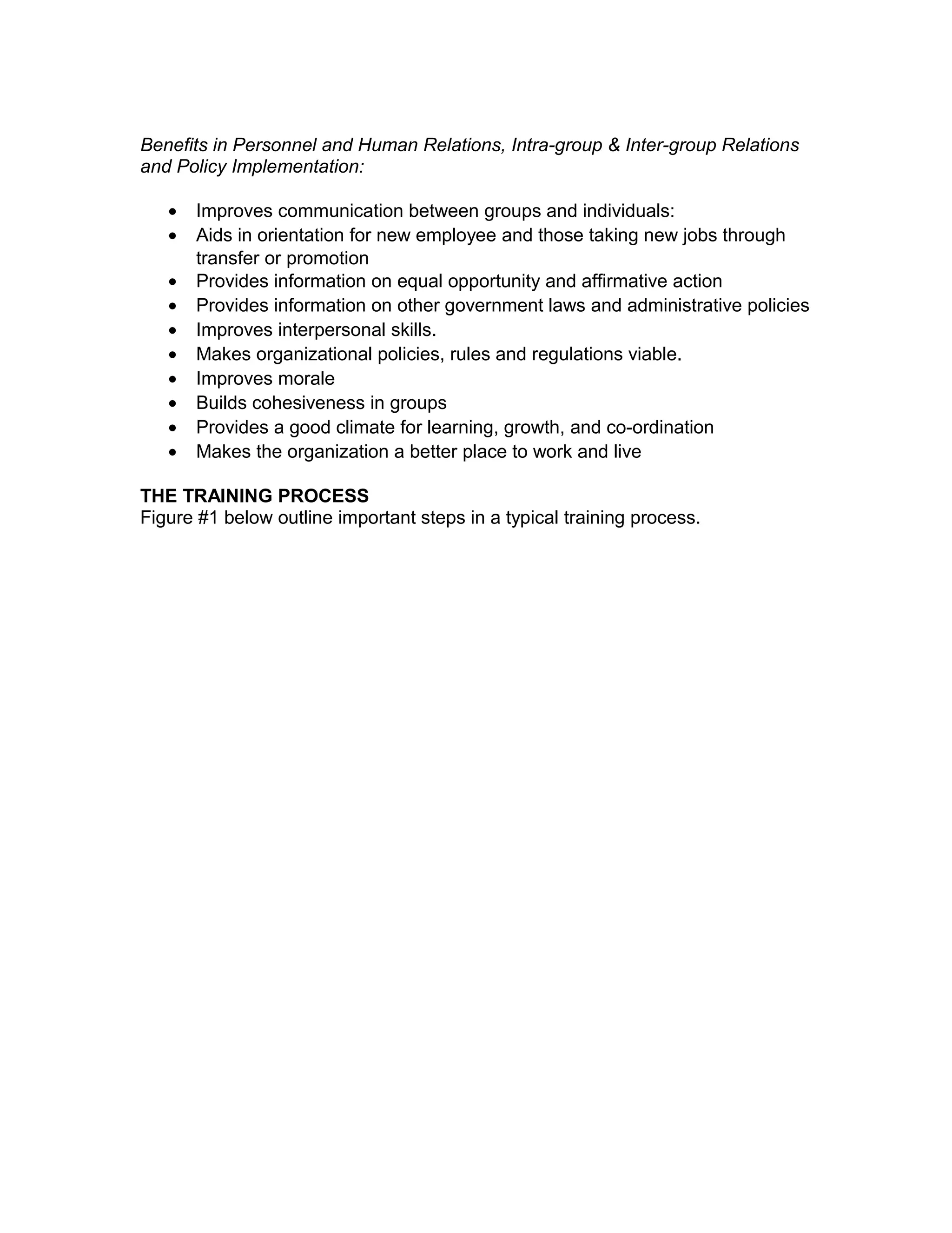 Benefits in Personnel and Human Relations, Intra-group & Inter-group Relations
and Policy Implementation:
• Improves communication between groups and individuals:
• Aids in orientation for new employee and those taking new jobs through
transfer or promotion
• Provides information on equal opportunity and affirmative action
• Provides information on other government laws and administrative policies
• Improves interpersonal skills.
• Makes organizational policies, rules and regulations viable.
• Improves morale
• Builds cohesiveness in groups
• Provides a good climate for learning, growth, and co-ordination
• Makes the organization a better place to work and live
THE TRAINING PROCESS
Figure #1 below outline important steps in a typical training process.
 