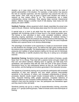 situation, as in case study, and then have the trainee assume the parts of
specific personalities in the situation. For example, a male worker may assume
the role of a female supervisor, and the supervisor may assume the role of a
male worker. Then, both may be given a typical work situation and asked to
respond as they expect others to do. The consequences are a better
understanding among individuals. Role playing helps promote interpersonal
relation. Attitude change is another result of role playing. Case study and role
playing are used in MDPs
Vestibule Training: utilizes equipment which closely resembles the actual ones
used on the job. However, training takes place away from the work environment.
A special area or a room is set aside from the main production area and is
equipped with furnishings similar to those found in the actual production area.
The trainee is then permitted to learn under simulated conditions, without
disrupting ongoing operations. A primary advantage of vestibule training it
relieves the employee from the pressure of having to produce while learning. The
emphasis is on learning skills required by the job. Of course, the cost of duplicate
facilities and a special trainer is an obvious disadvantage.
The advantage of simulation is the opportunity to 'create an environment' similar
to real situations the manager incurs, but without the high costs involved should
the actions prove undesirable. The disadvantage is (i) it is difficult to duplicate the
pressures and realities of actual decision-making non the job and (ii) individuals
often act differently in real-life situations than they do in acting out a simulated
exercise.
Sensitivity Training: Sensitivity training uses small numbers of trainees, usually
fewer than 12 in a Group. They meet with a passive trainer and gain insight into
their own and others' behavior. Meeting have no agenda, are held away from
workplaces, and questions deal with the 'here and now' of the group process.
Discussions focus on 'why participants behave as they do, how they perceive
one another, and the feelings and emotions generated in the interaction process.
The objectives of sensitivity training are to provide the participants with increased
awareness of their own behavior and how others perceive them-greater
sensitivity to the behavior of others, and increased understanding of group’s
processes. Specific results sought include increased ability to empathize with
other, improved listening skills, greater openness, increased tolerance of
individual difference and increased conflict-resolution skills. The drawback of this
method is that once the training is over, the participants are themselves again
and they resort to their old habits.
Sensitivity training can go by a variety of names-laboratory training, encounter
groups, or T- groups (training groups). Table 9.9 shows some more techniques of
training.
 