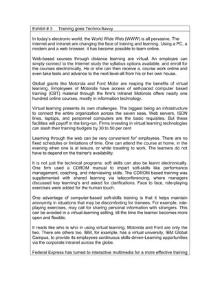 Exhibit # 3 Training goes Techno-Savvy
In today’s electronic world, the World Wide Web (WWW) is all pervasive. The
internet and intranet are changing the face of training and learning. Using a PC, a
modem and a web browser, it has become possible to learn online.
Web-based courses through distance learning are virtual. An employee can
simply connect to the Internet study the syllabus options available, and enroll for
the courses electronically. He or she can then receive a. course work online and
even take tests and advance to the next level-all from his or her own house.
Global giants like Motorola and Ford Motor are reaping the benefits of virtual
learning. Employees of Motorola have access of self-paced computer based
training (CBT) material through the firm's Intranet Motorola offers nearly one
hundred online courses, mostly in information technology.
Virtual learning presents its own challenges. The biggest being an infrastructure
to connect the entire organization across the seven seas. Web servers, ISDN
lines, laptops, and personnel computers are the basic requisites. But these
facilities will payoff in the long-run. Firms investing in virtual learning technologies
can slash their training budgets by 30 to 50 per cent
Learning through the web can be very convenient for' employees. There are no
fixed schedules or limitations of time. One can attend the course at home, in the
evening when one is at leisure, or while traveling to work. The learners do not
have to depend on the trainer's availability.
It is not just the technical programs: soft skills can also be learnt electronically.
One firm used a CDROM manual to impart soft-skills like performance
management, coaching, and interviewing skills. The CDROM based training was
supplemented with shared learning via teleconferencing, where managers
discussed key learning’s and asked for clarifications. Face to face, role-playing
exercises were added for the human touch.
One advantage of computer-based soft-skills training is that it helps maintain
anonymity in situations that may be discomforting for trainees. For example, role-
playing exercises, may call for sharing personal information with strangers. This
can be avoided in a virtual-learning setting, till the time the learner becomes more
open and flexible.
It reads like who is who in using virtual learning. Motorola and Ford are only the
two. There are others too. IBM, for example, has a virtual university, IBM Global
Campus, to provide its employees continuous skills-driven-Learning opportunities
via the corporate intranet across the globe.
Federal Express has turned to interactive multimedia for a more effective training
 
