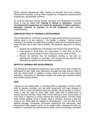 Efforts towards development often depend on personal drive and ambition.
Development activities, such as those supplied by management developmental
programmes, are generally voluntary.
To bring the distinction among training, education and development into sharp
focus, it may be stated that “training is offered to operatives”, whereas
“developmental programmes are meant for employees in higher positions”.
Education however is common to all the employees, there grades
notwithstanding.
AIMS/OBJECTIVES OF TRAINING & DEVELOPMENT
The fundamental aim of training is to help the organization achieve its purpose by
adding value to its key resource – the people it employs. Training means
investing in the people to enable them to perform better and to empower them to
make the best use of their natural abilities. The particular objectives of training
are to:
• Develop the competences of employees and improve their performance;
• Help people to grow within the organization in order that, as far as
possible, its future needs for human resource can be met from within;
• Reduce the learning time for employees starting in new jobs on
appointment, transfers or promotion, and ensure that they become fully
competent as quickly and economically as possible.
INPUTS IN TRAINING AND DEVELOPMENTS
Any training and development programme must contain inputs which enable the
participants to gain skills, learn theoretical concepts and help acquire vision to
look into distant future. In addition to these, there is a need to impart ethical
orientation, emphasize on attitudinal changes and stress upon decision-making
and problem-solving abilities.
Skills
Training, as was stated earlier, is imparting skills to employees. A worker needs
skills to operate machines, and use other equipments with least damage or
scrap. This is a basic skill without which the operator will not be able to function.
There is also the need for motor skills. Motor skills refer to performance of
specific physical activities. These skills involve training to move various parts of
one’s body in response to certain external and internal stimuli. Common motor
skills include walking, riding a bicycle, tying a shoelace, throwing a ball and
driving a car. Motor skills are needed for all employees – from the clerk to the
general manager. Employees, particularly supervisors and executives, need
interpersonal skills popular known as the people skills. Interpersonal skills are
needed to understand one self and others better, and act accordingly. Examples
 