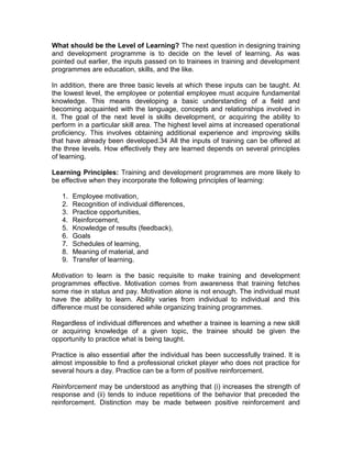 What should be the Level of Learning? The next question in designing training
and development programme is to decide on the level of learning. As was
pointed out earlier, the inputs passed on to trainees in training and development
programmes are education, skills, and the like.
In addition, there are three basic levels at which these inputs can be taught. At
the lowest level, the employee or potential employee must acquire fundamental
knowledge. This means developing a basic understanding of a field and
becoming acquainted with the language, concepts and relationships involved in
it. The goal of the next level is skills development, or acquiring the ability to
perform in a particular skill area. The highest level aims at increased operational
proficiency. This involves obtaining additional experience and improving skills
that have already been developed.34 All the inputs of training can be offered at
the three levels. How effectively they are learned depends on several principles
of learning.
Learning Principles: Training and development programmes are more likely to
be effective when they incorporate the following principles of learning:
1. Employee motivation,
2. Recognition of individual differences,
3. Practice opportunities,
4. Reinforcement,
5. Knowledge of results (feedback),
6. Goals
7. Schedules of learning,
8. Meaning of material, and
9. Transfer of learning.
Motivation to learn is the basic requisite to make training and development
programmes effective. Motivation comes from awareness that training fetches
some rise in status and pay. Motivation alone is not enough. The individual must
have the ability to learn. Ability varies from individual to individual and this
difference must be considered while organizing training programmes.
Regardless of individual differences and whether a trainee is learning a new skill
or acquiring knowledge of a given topic, the trainee should be given the
opportunity to practice what is being taught.
Practice is also essential after the individual has been successfully trained. It is
almost impossible to find a professional cricket player who does not practice for
several hours a day. Practice can be a form of positive reinforcement.
Reinforcement may be understood as anything that (i) increases the strength of
response and (ii) tends to induce repetitions of the behavior that preceded the
reinforcement. Distinction may be made between positive reinforcement and
 
