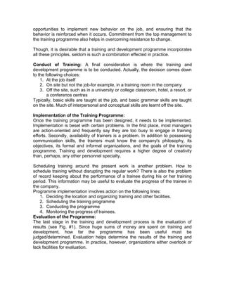 opportunities to implement new behavior on the job, and ensuring that the
behavior is reinforced when it occurs. Commitment from the top management to
the training programme also helps in overcoming resistance to change.
Though, it is desirable that a training and development programme incorporates
all these principles, seldom is such a combination effected in practice.
Conduct of Training: A final consideration is where the training and
development programme is to be conducted. Actually, the decision comes down
to the following choices:
1. At the job itself
2. On site but not the job-for example, in a training room in the company
3. Off the site, such as in a university or college classroom, hotel, a resort, or
a conference centres
Typically, basic skills are taught at the job, and basic grammar skills are taught
on the site. Much of interpersonal and conceptual skills are learnt off the site.
Implementation of the Training Programme:
Once the training programme has been designed, it needs to be implemented.
Implementation is beset with certain problems. In the first place, most managers
are action-oriented and frequently say they are too busy to engage in training
efforts. Secondly, availability of trainers is a problem. In addition to possessing
communication skills, the trainers must know the company's philosophy, its
objectives, its formal and informal organizations, and the goals of the training
programme. Training and development requires a higher degree of creativity
than, perhaps, any other personnel specialty.
Scheduling training around the present work is another problem. How to
schedule training without disrupting the regular work? There is also the problem
of record keeping about the performance of a trainee during his or her training
period. This information may be useful to evaluate the progress of the trainee in
the company.
Programme implementation involves action on the following lines:
1. Deciding the location and organizing training and other facilities.
2. Scheduling the training programme
3. Conducting the programme
4. Monitoring the progress of trainees.
Evaluation of the Programme:
The last stage in the training and development process is the evaluation of
results (see Fig. #1). Since huge sums of money are spent on training and
development, how far the programme has been useful must be
judged/determined. Evaluation helps determine the results of the training and
development programme. In practice, however, organizations either overlook or
lack facilities for evaluation.
 