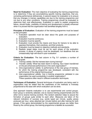Need for Evaluation: The main objective of evaluating the training programmes
is to determine if they are accomplishing specific training objectives, that are,
correcting performance deficiencies. A second reason for evaluation is to ensure
that any changes in trainee capabilities are due to the training programme and
not due to any other conditions. Training programmes should be evaluated to
determine their cost effectiveness. Evaluation is useful to explain programme
failure, should finally, credibility of training and development is greatly enhanced
when it is proved that the organization has benefited tangibly from it.
Principles of Evaluation: Evaluation of the training programme must be based
on the principles:
1. Evaluation specialist must be clear about the goals and purposes of
evaluation.
2. Evaluation must be continuous.
3. Evaluation must be specific.
4. Evaluation must provide the means and focus for trainers to be able to
appraise themselves, their practices, and their products.
5. Evaluation must be based on objective methods and standards.
6. Realistic target dates must be set for each phase of the evaluation
process. A sense of urgency must be developed, but deadlines that are
unreasonably high will result in poor evaluation
Criteria for Evaluation: The last column in Fig. 9.1 contains a number of
potential goals
1. Training validity: Did the trainees learn during training?
2. Transfer validity: What has been learnt in training, has it been transferred
on the job enhanced performance in the work organization?
3. Intra-organizational validity: Is performance of the new group of trainees,
for which the training programme was developed, consistent with the
performance of the original training group?
4. Inter-organizational validity: Can a training programme validated in one
organization be used successfully in another organization?
These questions often result in different evaluation techniques.
Techniques of Evaluation: Several techniques of evaluation are being used in
organization may be stated that the usefulness of the methods is inversely
proportional to the ease with which evaluation can be done.
One approach towards evaluation is to use experimental and control groups.
Each group is randomly selected, one to receive training (experimental) and the
other not to receive training (control). The random selection helps to assure the
formation of groups quite similar to each other. Measures are taken of the
relevant indicators of success (e.g. words typed per minute, quality pieces
produced per hour, wires attached per minute) before and after training for both
groups. If the gains demonstrated by the experimental groups are better than
those by the control group, the training programme is labeled as successful.
 