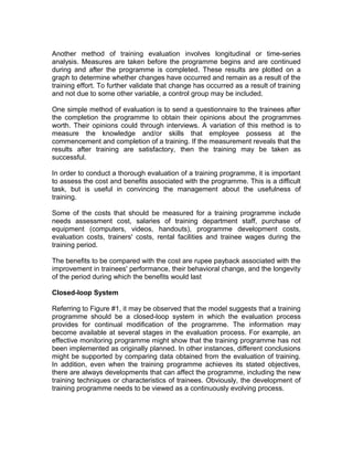 Another method of training evaluation involves longitudinal or time-series
analysis. Measures are taken before the programme begins and are continued
during and after the programme is completed. These results are plotted on a
graph to determine whether changes have occurred and remain as a result of the
training effort. To further validate that change has occurred as a result of training
and not due to some other variable, a control group may be included.
One simple method of evaluation is to send a questionnaire to the trainees after
the completion the programme to obtain their opinions about the programmes
worth. Their opinions could through interviews. A variation of this method is to
measure the knowledge and/or skills that employee possess at the
commencement and completion of a training. If the measurement reveals that the
results after training are satisfactory, then the training may be taken as
successful.
In order to conduct a thorough evaluation of a training programme, it is important
to assess the cost and benefits associated with the programme. This is a difficult
task, but is useful in convincing the management about the usefulness of
training.
Some of the costs that should be measured for a training programme include
needs assessment cost, salaries of training department staff, purchase of
equipment (computers, videos, handouts), programme development costs,
evaluation costs, trainers' costs, rental facilities and trainee wages during the
training period.
The benefits to be compared with the cost are rupee payback associated with the
improvement in trainees' performance, their behavioral change, and the longevity
of the period during which the benefits would last
Closed-loop System
Referring to Figure #1, it may be observed that the model suggests that a training
programme should be a closed-loop system in which the evaluation process
provides for continual modification of the programme. The information may
become available at several stages in the evaluation process. For example, an
effective monitoring programme might show that the training programme has not
been implemented as originally planned. In other instances, different conclusions
might be supported by comparing data obtained from the evaluation of training.
In addition, even when the training programme achieves its stated objectives,
there are always developments that can affect the programme, including the new
training techniques or characteristics of trainees. Obviously, the development of
training programme needs to be viewed as a continuously evolving process.
 