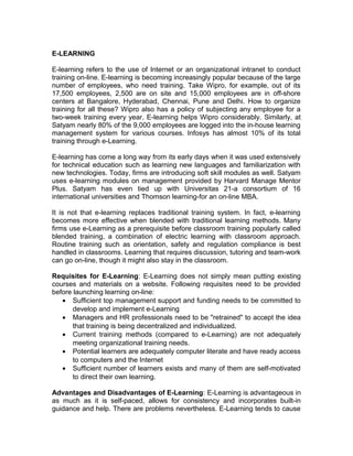 E-LEARNING
E-learning refers to the use of Internet or an organizational intranet to conduct
training on-line. E-learning is becoming increasingly popular because of the large
number of employees, who need training. Take Wipro, for example, out of its
17,500 employees, 2,500 are on site and 15,000 employees are in off-shore
centers at Bangalore, Hyderabad, Chennai, Pune and Delhi. How to organize
training for all these? Wipro also has a policy of subjecting any employee for a
two-week training every year. E-learning helps Wipro considerably. Similarly, at
Satyam nearly 80% of the 9,000 employees are logged into the in-house learning
management system for various courses. Infosys has almost 10% of its total
training through e-Learning.
E-learning has come a long way from its early days when it was used extensively
for technical education such as learning new languages and familiarization with
new technologies. Today, firms are introducing soft skill modules as well. Satyam
uses e-learning modules on management provided by Harvard Manage Mentor
Plus. Satyam has even tied up with Universitas 21-a consortium of 16
international universities and Thomson learning-for an on-line MBA.
It is not that e-learning replaces traditional training system. In fact, e-learning
becomes more effective when blended with traditional learning methods. Many
firms use e-Learning as a prerequisite before classroom training popularly called
blended training, a combination of electric learning with classroom approach.
Routine training such as orientation, safety and regulation compliance is best
handled in classrooms. Learning that requires discussion, tutoring and team-work
can go on-line, though it might also stay in the classroom.
Requisites for E-Learning: E-Learning does not simply mean putting existing
courses and materials on a website. Following requisites need to be provided
before launching learning on-line:
• Sufficient top management support and funding needs to be committed to
develop and implement e-Learning
• Managers and HR professionals need to be "retrained" to accept the idea
that training is being decentralized and individualized.
• Current training methods (compared to e-Learning) are not adequately
meeting organizational training needs.
• Potential learners are adequately computer literate and have ready access
to computers and the Internet
• Sufficient number of learners exists and many of them are self-motivated
to direct their own learning.
Advantages and Disadvantages of E-Learning: E-Learning is advantageous in
as much as it is self-paced, allows for consistency and incorporates built-in
guidance and help. There are problems nevertheless. E-Learning tends to cause
 