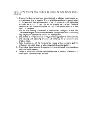 Action on the following lines needs to be initiated to make training practice
effective:
1. Ensure that the management commits itself to allocate major resources
and adequate time to training. This is what high-performing organizations
do. For example, Xerox Corporation, in the US invests about $ 300 million
annually, or about 2.5 per cent of its revenue on training. Similarly,
Hewlett-Packard spends about five per cent of its annual revenue to train
its 87.OC: workers.
2. Ensure that training contributes to competitive strategies of the firm.
Different strategies need different HR skills for implementation. Let training
help employees at all levels acquire the needed skills.
3. Ensure that a comprehensive and systematic approach to training exists,
and training and retraining are done at all levels on a continuous and
ongoing basis.
4. Make learning one of the fundamental values of the company. Let this
philosophy percolate down to all employees in the organization.
5. Ensure that there is proper linkage among organizational, operational and
individual training needs.
6. Create a system to evaluate the effectiveness of training. (Evaluation of
training has been discussed above.)
 