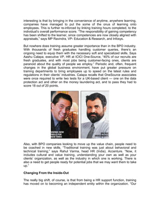 interesting is that by bringing in the convenience of anytime, anywhere learning,
companies have managed to put the some of the onus of learning onto
employees. This is further re-inforced by linking training hours completed, to the
individual’s overall performance score. “The responsibility of gaining competency
has been shifted to the learner, since competencies are now closely aligned with
appraisals,” says MP Ravindra, VP- Education & Research, and Infosys.
But nowhere does training assume greater importance than in the BPO industry.
With thousands of fresh graduates handling customer queries, there’s an
ongoing need to equip them with the necessary soft and specialized skills. Says
Aashu Calapa, executive VP, HR at ICICI One-Source, “40% of our recruits are
fresh graduates, and with most jobs being customer-facing ones, clients are
paranoid about the quality of people we employ.” Periodic and, often, frequent
changes in the global business environment, have put greater pressure on
training departments to bring employees up to speed on the latest rules and
regulations in their clients’ industries. Calapa recalls that OneSource associates
were once required to write two tests for a UK-based client — one on the data
protection act and other on the money laundering act, and to pass they had to
score 18 out of 20 points.
Also, with BPO companies looking to move up the value chain, people need to
be coached in new skills. “Traditional training was just about behavioral and
technical training,” says Rahul Varma, head HR (India), Accenture. “Now, it
includes cultural and value training, understanding your own as well as your
clients’ organization, as well as the industry in which one is working. There is
also a need to get people ready for potential jobs that we may want them to take
up.”
Changing From the Inside-Out
The really big shift, of course, is that from being a HR support function, training
has moved on to becoming an independent entity within the organization. “Our
 