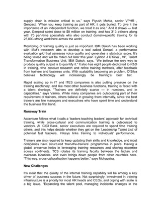 supply chain is mission critical to us,” says Piyush Mehta, senior VPHR ,
Genpact. “When you keep training as part of HR, it gets buried. To give it the
importance of an independent function, we treat it as one.” And it shows — last
year, Genpact spent close to $8 million on training, and has 313 trainers along
with 70 part-time specialists who also conduct domain-specific training for its
25,000-strong workforce across the world.
Monitoring of training quality is just as important. IBM Daksh has been working
with IBM’s research labs to develop a tool called Sensei, a performance
evaluation grid that assesses voice quality and generates a statistical score. It’s
being tested and will be rolled out later this year. Lyndon J D’Silva , VP, Talent
Transformation Business Unit, IBM Daksh, says, “We believe the only way to
produce quality output is to quantify it.” It also has eight people dedicated to R&D
in training, who conduct research and refine training methods, after feedback
from trainers and business units. With scalability becoming an problem, D’Silva
believes technology will increasingly be training’s best bet.
Rapid scaling up in IT and ITES companies is also putting pressure on the
training machinery, and like most other business functions, training is faced with
a talent shortage. “Trainers are definitely scarce — in numbers, and in
capabilities,” says Varma. While many companies are outsourcing part of their
requirement of trainers, others believe in growing them internally, since the best
trainers are line managers and executives who have spent time and understand
the business first hand.
Runaway Train
Accenture follows what it calls a ‘leaders teaching leaders’ approach for technical
training, while cross-cultural and communication training is outsourced to
vendors. At ICICI Bank, senior executives are required to spend time training
others, and this helps decide whether they get on the ‘Leadership Talent List’ of
potential fast trackers. Infosys links training to individuals’ performance.
Trainers are also required to keep updating their skills and knowledge, and most
companies have structured ‘train-the-trainers’ programmes in place. Having a
global presence helps in leveraging training resources and sharing expertise
across continents. TCS rotates its training faculty between the Indian and
overseas locations, and even brings down people from other countries here.
“This way, cross-culturalisation happens better,” says Mohapatra.
New Challenges
It’s clear that the quality of the internal training capability will be among a key
driver of business success in the future. Not surprisingly, investment in training
infrastructure is a priority for most HR heads and CEOs, and coping with scale is
a big issue. “Expanding the talent pool, managing incidental changes in the
 