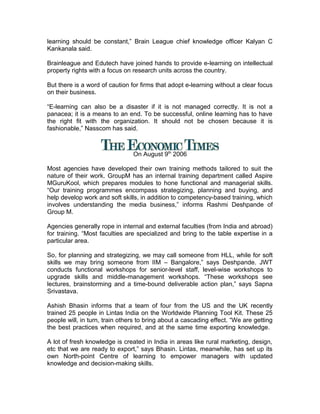 learning should be constant,” Brain League chief knowledge officer Kalyan C
Kankanala said.
Brainleague and Edutech have joined hands to provide e-learning on intellectual
property rights with a focus on research units across the country.
But there is a word of caution for firms that adopt e-learning without a clear focus
on their business.
“E-learning can also be a disaster if it is not managed correctly. It is not a
panacea; it is a means to an end. To be successful, online learning has to have
the right fit with the organization. It should not be chosen because it is
fashionable,” Nasscom has said.
On August 9th
2006
Most agencies have developed their own training methods tailored to suit the
nature of their work. GroupM has an internal training department called Aspire
MGuruKool, which prepares modules to hone functional and managerial skills.
“Our training programmes encompass strategizing, planning and buying, and
help develop work and soft skills, in addition to competency-based training, which
involves understanding the media business,” informs Rashmi Deshpande of
Group M.
Agencies generally rope in internal and external faculties (from India and abroad)
for training. “Most faculties are specialized and bring to the table expertise in a
particular area.
So, for planning and strategizing, we may call someone from HLL, while for soft
skills we may bring someone from IIM – Bangalore,” says Deshpande. JWT
conducts functional workshops for senior-level staff, level-wise workshops to
upgrade skills and middle-management workshops. “These workshops see
lectures, brainstorming and a time-bound deliverable action plan,” says Sapna
Srivastava.
Ashish Bhasin informs that a team of four from the US and the UK recently
trained 25 people in Lintas India on the Worldwide Planning Tool Kit. These 25
people will, in turn, train others to bring about a cascading effect. “We are getting
the best practices when required, and at the same time exporting knowledge.
A lot of fresh knowledge is created in India in areas like rural marketing, design,
etc that we are ready to export,” says Bhasin. Lintas, meanwhile, has set up its
own North-point Centre of learning to empower managers with updated
knowledge and decision-making skills.
 
