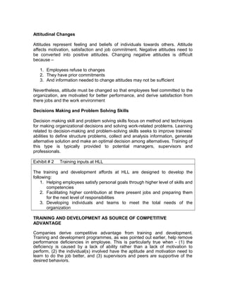 Attitudinal Changes
Attitudes represent feeling and beliefs of individuals towards others. Attitude
affects motivation, satisfaction and job commitment. Negative attitudes need to
be converted into positive attitudes. Changing negative attitudes is difficult
because –
1. Employees refuse to changes
2. They have prior commitments
3. And information needed to change attitudes may not be sufficient
Nevertheless, attitude must be changed so that employees feel committed to the
organization, are motivated for better performance, and derive satisfaction from
there jobs and the work environment
Decisions Making and Problem Solving Skills
Decision making skill and problem solving skills focus on method and techniques
for making organizational decisions and solving work-related problems. Learning
related to decision-making and problem-solving skills seeks to improve trainees’
abilities to define structure problems, collect and analysis information, generate
alternative solution and make an optimal decision among alternatives. Training of
this type is typically provided to potential managers, supervisors and
professionals.
Exhibit # 2 Training inputs at HLL
The training and development affords at HLL are designed to develop the
following:
1. Helping employees satisfy personal goals through higher level of skills and
competencies
2. Facilitating higher contribution at there present jobs and preparing them
for the next level of responsibilities
3. Developing individuals and teams to meet the total needs of the
organization
TRAINING AND DEVELOPMENT AS SOURCE OF COMPETITIVE
ADVANTAGE
Companies derive competitive advantage from training and development.
Training and development programmes, as was pointed out earlier, help remove
performance deficiencies in employee. This is particularly true when - (1) the
deficiency is caused by a lack of ability rather than a lack of motivation to
perform, (2) the individual(s) involved have the aptitude and motivation need to
learn to do the job better, and (3) supervisors and peers are supportive of the
desired behaviors.
 