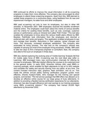 IBM continued its efforts to improve the visual information in all its e-Learning
programs to make them more effective. The company also encouraged its other
employees to attend these e-learning programs. Apart from this, IBM planned to
update these programs on a continuous basis, using feedback from its new and
experienced managers, its sales force and other employees.
IBM used e-Learning not only to train its employees, but also in other HR
activities. In November 2001, IBM employees received the benefits enrollment
material online. The employees could learn about the merits of various benefits
and the criteria for availing these benefits, such as cost, coverage, customer
service or performance using an Intranet tool called 'Path Finder.' This tool also
enabled the employees to know about the various health plans offered by IBM.
Besides, Pathfinder took information from the employees and returned a
preferred plan with ranks and graphs. This application enabled employees to see
and manage their benefits, deductions in their salaries, career changes and
more. This obviously, increased employee satisfaction. The company also
automated its hiring process. The new tool on the company's intranet was
capable of carrying out most of the employee hiring processes. Initially, IBM used
to take ten days to find a temporary engineer or consultant. Now, the company
was able to find such an employee in three days.
IBM also started exploring the evolving area of 'mobile learning' Analysts felt that
for mobile sales force of IBM, m-Learning was the next ideal step (after e-
Learning). IBM leveraged many new communication channels for offering its
courses to employees. IBM also started offering the courses to its customers and
to the general public. In early 2002, American Airlines (AA) used IBM's e-
Learning package, which enabled its flight attendants to log on to AA's website
and complete the 'safety and security training' from any place, at any time. The
content included instruction clips, graphics, flash animation, and so on. This
made the airlines annual safety training certification program guides more
effective. Shanta Hudson-Fields, AA's manager for line training and special
projects, commented, "The full service package that IBM offers has allowed us to
develop an effective online course for our large group of busy attendants. In
addition to providing a flexible training certification experience for our attendants,
American has also brought efficiency and cost savings to our training processes
using IBM's e-Learning solution." The company had trained 24,000 flight
attendants by November 2002.
 