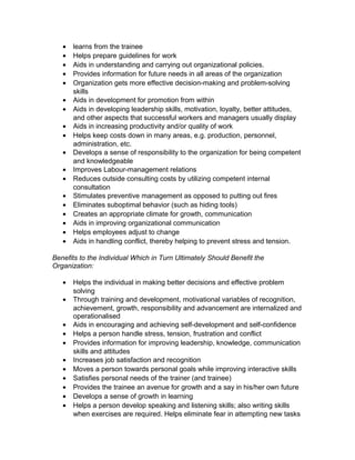 • learns from the trainee
• Helps prepare guidelines for work
• Aids in understanding and carrying out organizational policies.
• Provides information for future needs in all areas of the organization
• Organization gets more effective decision-making and problem-solving
skills
• Aids in development for promotion from within
• Aids in developing leadership skills, motivation, loyalty, better attitudes,
and other aspects that successful workers and managers usually display
• Aids in increasing productivity and/or quality of work
• Helps keep costs down in many areas, e.g. production, personnel,
administration, etc.
• Develops a sense of responsibility to the organization for being competent
and knowledgeable
• Improves Labour-management relations
• Reduces outside consulting costs by utilizing competent internal
consultation
• Stimulates preventive management as opposed to putting out fires
• Eliminates suboptimal behavior (such as hiding tools)
• Creates an appropriate climate for growth, communication
• Aids in improving organizational communication
• Helps employees adjust to change
• Aids in handling conflict, thereby helping to prevent stress and tension.
Benefits to the Individual Which in Turn Ultimately Should Benefit the
Organization:
• Helps the individual in making better decisions and effective problem
solving
• Through training and development, motivational variables of recognition,
achievement, growth, responsibility and advancement are internalized and
operationalised
• Aids in encouraging and achieving self-development and self-confidence
• Helps a person handle stress, tension, frustration and conflict
• Provides information for improving leadership, knowledge, communication
skills and attitudes
• Increases job satisfaction and recognition
• Moves a person towards personal goals while improving interactive skills
• Satisfies personal needs of the trainer (and trainee)
• Provides the trainee an avenue for growth and a say in his/her own future
• Develops a sense of growth in learning
• Helps a person develop speaking and listening skills; also writing skills
when exercises are required. Helps eliminate fear in attempting new tasks
 