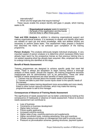 Project Source - http://www.mbaguys.net/t2217/

      internationally?
   • Which are the target jobs that require training?
   These issues enable the analyst identify skill gaps in people, which training
seeks to fill.

                  Organizational analysis seeks to examine
                  the goals of the organization and the trends
                  that are likely to affect these goals.

Task and KSA Analysis In addition to obtaining organizational support and
making organizational analysis, it is necessary to assess and identify what tasks
are needed on each job and which knowledge, skills and abilities (KSAs) are
necessary to perform these tasks. This assessment helps prepare a blueprint
that describes the KSAs to be achieved upon completion of the training
programme.

Person Analysis: This analysis obliviously targets individual employees. A very
important aspect of person analysis is to determine which necessary KSAs have
already been learnt by the prospective trainee so that precious training time is
not wasted repeating what has already been acquired. Also, employed who need
to undergo training are identified at this stage.

Benefit of Needs Assessment

Training programmes are designed to achieve specific goals that meet felt
needs. There is always the temptation to begin training without a thorough
analysis of these needs. Should this happen, the training programme becomes
inappropriate and its administration turn to be perfunctory. There are other
benefits of needs assessment are other benefits of needs assessment:
  1. Trainers may be informed about the broader needs of the trainees.
  2. Trainers are able to pitch their course inputs closer to the specific needs of
  the trainees.
  3. Assessment makes training department more accountable and more clearly
  linked to other human resource activities, which may make the training
  programme easier to sell to line manager.

Consequences of Absence of Training Needs Assessment
The significance of needs assessment can be better understood by looking at the
consequence of inadequate or absence of needs assessment. Failure to conduct
needs assessment can contribute to:

   •   Loss of business
   •   Constraints on business development
   •   Higher labor turnover
   •   Poorer-quality applicants
   •   Increased overtime working
   •   Higher rates of pay, overtime premiums and supplements
   •   Higher recruitment costs, including advertising, time and incentives
   •   Greater pressure and stress on management and staff to provide cover.
   •   Pressure on job-evaluation schemes, grading structures, payment system


                                      Project Submitted by member of MBAGuys.net
 