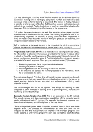 Project Source - http://www.mbaguys.net/t2217/


OJT has advantages. It is the most effective method as the trainee learns by
experience, making him or her highly competent. Further, the method is least
expensive since no formal training is organized. The trainee is highly motivated
to learn he or she is aware of the fact that his or her success on the job depends
on the training received. Finally, the training is free from an artificial situation of a
classroom. This contributes to the effectiveness of the programme.

OJT suffers form certain demerits as well. The experienced employee may lack
experience or inclination to train the juniors. The training programme itself is not
systematically organized. In addition, a poorly conducted OJT programme is
likely. to create safety hazards, result in damaged products or materials, and
bring unnecessary stress to the trainees.

OJT is conducted at the work site and in the context of the job. It is, much time,
informal. An experienced worker shows a trainee how to work on the job.

Programmed Instruction (PI) This is a method where training is offered without
the intervention of a trainer. Information is provided to the trainee in blocks, either
in a book of thought a teaching machine. After reading each block of material, the
learner must answer a question about it. Feedback in the form of correct answers
is provided after each response. Thus, programmed instruction (PI) involves:

   1.   Presenting questions, facts, or problems to the learner
   2.   Allowing the person to respond
   3.   Providing feedback on the accuracy of his or her answers
   4.   If the answers are correct, the learner proceeds to the next block. If not,
        he or she repeats the same.

The main advantage of PI is that it is self-paced-trainees can progress through
the programme at their own speed. Strong motivation is provided to the learner to
repeat learning. Material is also structured and self-contained, offering much
scope for practice.

The disadvantages are not to be ignored. The scope for learning is less,
compared to other methods of training. Cost of preparing books, manuals and
machinery is considerably high.

Computer-Assisted Instruction (CAI) This is an extension of the PI method.
The speed memory and data-manipulation capabilities of the computer permit
greater utilization of basic PI concept. For example, the learner's response may
determine the frequency and difficulty level of the next frame.

CAI is an improved system when compared to the PI method, in at least three
respects. First, CAI provides for accountability as tests are taken on the
computer so that the management can monitor each trainee's progress and
needs. Second, a CAI training programme can also be modified easily to reflect


                                         Project Submitted by member of MBAGuys.net
 