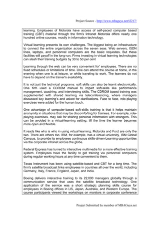 Project Source - http://www.mbaguys.net/t2217/


learning. Employees of Motorola have access of self-paced computer based
training (CBT) material through the firm's Intranet Motorola offers nearly one
hundred online courses, mostly in information technology.

Virtual learning presents its own challenges. The biggest being an infrastructure
to connect the entire organization across the seven seas. Web servers, ISDN
lines, laptops, and personnel computers are the basic requisites. But these
facilities will payoff in the long-run. Firms investing in virtual learning technologies
can slash their training budgets by 30 to 50 per cent

Learning through the web can be very convenient for' employees. There are no
fixed schedules or limitations of time. One can attend the course at home, in the
evening when one is at leisure, or while traveling to work. The learners do not
have to depend on the trainer's availability.

It is not just the technical programs: soft skills can also be learnt electronically.
One firm used a CDROM manual to impart soft-skills like performance
management, coaching, and interviewing skills. The CDROM based training was
supplemented with shared learning via teleconferencing, where managers
discussed key learning’s and asked for clarifications. Face to face, role-playing
exercises were added for the human touch.

One advantage of computer-based soft-skills training is that it helps maintain
anonymity in situations that may be discomforting for trainees. For example, role-
playing exercises, may call for sharing personal information with strangers. This
can be avoided in a virtual-learning setting, till the time the learner becomes
more open and flexible.

It reads like who is who in using virtual learning. Motorola and Ford are only the
two. There are others too. IBM, for example, has a virtual university, IBM Global
Campus, to provide its employees continuous skills-driven-Learning opportunities
via the corporate intranet across the globe.

Federal Express has turned to interactive multimedia for a more effective training
system. Employees have the facility to get training via personnel computers
during regular working hours at any time convenient to them.

Texas Instrument has been using satellite-based and CBT for a long time. The
firm's satellite broadcast links employees in countries all over the world, including
Germany, Italy, France, England, Japan, and India.

Boeing delivers interactive training to its 22,000 managers globally through a
communication service that uses the satellite broadcast technology. One
application of the service was a short strategic planning skills course for
employees in Boeing offices in US, Japan, Australia, and Western Europe. The
course participants viewed the workshops on monitors in corporate conference



                                         Project Submitted by member of MBAGuys.net
 