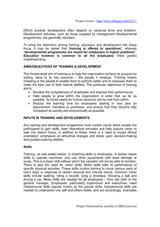 Project Source - http://www.mbaguys.net/t2217/


Efforts towards development often depend on personal drive and ambition.
Development activities, such as those supplied by management developmental
programmes, are generally voluntary.

To bring the distinction among training, education and development into sharp
focus, it may be stated that “training is offered to operatives”, whereas
“developmental programmes are meant for employees in higher positions”.
Education however is common to all the employees, there grades
notwithstanding.

AIMS/OBJECTIVES OF TRAINING & DEVELOPMENT

The fundamental aim of training is to help the organization achieve its purpose by
adding value to its key resource – the people it employs. Training means
investing in the people to enable them to perform better and to empower them to
make the best use of their natural abilities. The particular objectives of training
are to:
   • Develop the competences of employees and improve their performance;
   • Help people to grow within the organization in order that, as far as
        possible, its future needs for human resource can be met from within;
   • Reduce the learning time for employees starting in new jobs on
        appointment, transfers or promotion, and ensure that they become fully
        competent as quickly and economically as possible.

INPUTS IN TRAINING AND DEVELOPMENTS

Any training and development programme must contain inputs which enable the
participants to gain skills, learn theoretical concepts and help acquire vision to
look into distant future. In addition to these, there is a need to impart ethical
orientation, emphasize on attitudinal changes and stress upon decision-making
and problem-solving abilities.

Skills

Training, as was stated earlier, is imparting skills to employees. A worker needs
skills to operate machines, and use other equipments with least damage or
scrap. This is a basic skill without which the operator will not be able to function.
There is also the need for motor skills. Motor skills refer to performance of
specific physical activities. These skills involve training to move various parts of
one’s body in response to certain external and internal stimuli. Common motor
skills include walking, riding a bicycle, tying a shoelace, throwing a ball and
driving a car. Motor skills are needed for all employees – from the clerk to the
general manager. Employees, particularly supervisors and executives, need
interpersonal skills popular known as the people skills. Interpersonal skills are
needed to understand one self and others better, and act accordingly. Examples




                                       Project Submitted by member of MBAGuys.net
 