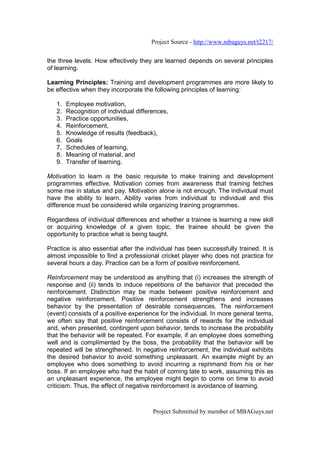 Project Source - http://www.mbaguys.net/t2217/


the three levels. How effectively they are learned depends on several principles
of learning.

Learning Principles: Training and development programmes are more likely to
be effective when they incorporate the following principles of learning:

   1.   Employee motivation,
   2.   Recognition of individual differences,
   3.   Practice opportunities,
   4.   Reinforcement,
   5.   Knowledge of results (feedback),
   6.   Goals
   7.   Schedules of learning,
   8.   Meaning of material, and
   9.   Transfer of learning.

Motivation to learn is the basic requisite to make training and development
programmes effective. Motivation comes from awareness that training fetches
some rise in status and pay. Motivation alone is not enough. The individual must
have the ability to learn. Ability varies from individual to individual and this
difference must be considered while organizing training programmes.

Regardless of individual differences and whether a trainee is learning a new skill
or acquiring knowledge of a given topic, the trainee should be given the
opportunity to practice what is being taught.

Practice is also essential after the individual has been successfully trained. It is
almost impossible to find a professional cricket player who does not practice for
several hours a day. Practice can be a form of positive reinforcement.

Reinforcement may be understood as anything that (i) increases the strength of
response and (ii) tends to induce repetitions of the behavior that preceded the
reinforcement. Distinction may be made between positive reinforcement and
negative reinforcement. Positive reinforcement strengthens and increases
behavior by the presentation of desirable consequences. The reinforcement
(event) consists of a positive experience for the individual. In more general terms,
we often say that positive reinforcement consists of rewards for the individual
and, when presented, contingent upon behavior, tends to increase the probability
that the behavior will be repeated. For example, if an employee does something
well and is complimented by the boss, the probability that the behavior will be
repeated will be strengthened. In negative reinforcement, the individual exhibits
the desired behavior to avoid something unpleasant. An example might by an
employee who does something to avoid incurring a reprimand from his or her
boss. If an employee who had the habit of coming late to work, assuming this as
an unpleasant experience, the employee might begin to come on time to avoid
criticism. Thus, the effect of negative reinforcement is avoidance of learning.



                                        Project Submitted by member of MBAGuys.net
 