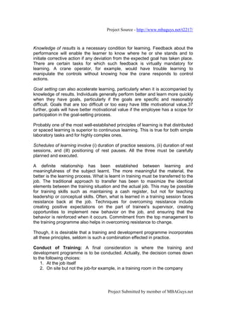 Project Source - http://www.mbaguys.net/t2217/



Knowledge of results is a necessary condition for learning. Feedback about the
performance will enable the learner to know where he or she stands and to
initiate corrective action if any deviation from the expected goal has taken place.
There are certain tasks for which such feedback is virtually mandatory for
learning. A crane operator, for example, would have trouble learning to
manipulate the controls without knowing how the crane responds to control
actions.

Goal setting can also accelerate learning, particularly when it is accompanied by
knowledge of results. Individuals generally perform better and learn more quickly
when they have goals, particularly if the goals are specific and reasonably
difficult. Goals that are too difficult or too easy have little motivational value.37
further, goals will have better motivational value if the employee has a scope for
participation in the goal-setting process.

Probably one of the most well-established principles of learning is that distributed
or spaced learning is superior to continuous learning. This is true for both simple
laboratory tasks and for highly complex ones.

Schedules of learning involve (i) duration of practice sessions, (ii) duration of rest
sessions, and (ill) positioning of rest pauses. All the three must be carefully
planned and executed.

A definite relationship has been established between learning and
meaningfulness of the subject learnt. The more meaningful the material, the
better is the learning process. What is learnt in training must be transferred to the
job. The traditional approach to transfer has been to maximize the identical
elements between the training situation and the actual job. This may be possible
for training skills such as maintaining a cash register, but not for teaching
leadership or conceptual skills. Often, what is learned in a training session faces
resistance back at the job. Techniques for overcoming resistance include
creating positive expectations on the part of trainee's supervisor, creating
opportunities to implement new behavior on the job, and ensuring that the
behavior is reinforced when it occurs. Commitment from the top management to
the training programme also helps in overcoming resistance to change.

Though, it is desirable that a training and development programme incorporates
all these principles, seldom is such a combination effected in practice.

Conduct of Training: A final consideration is where the training and
development programme is to be conducted. Actually, the decision comes down
to the following choices:
    1. At the job itself
    2. On site but not the job-for example, in a training room in the company




                                        Project Submitted by member of MBAGuys.net
 