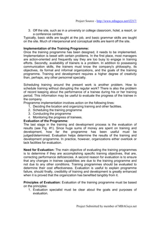 Project Source - http://www.mbaguys.net/t2217/


   3. Off the site, such as in a university or college classroom, hotel, a resort, or
       a conference centres
Typically, basic skills are taught at the job, and basic grammar skills are taught
on the site. Much of interpersonal and conceptual skills are learnt off the site.

Implementation of the Training Programme:
Once the training programme has been designed, it needs to be implemented.
Implementation is beset with certain problems. In the first place, most managers
are action-oriented and frequently say they are too busy to engage in training
efforts. Secondly, availability of trainers is a problem. In addition to possessing
communication skills, the trainers must know the company's philosophy, its
objectives, its formal and informal organizations, and the goals of the training
programme. Training and development requires a higher degree of creativity
than, perhaps, any other personnel specialty.

Scheduling training around the present work is another problem. How to
schedule training without disrupting the regular work? There is also the problem
of record keeping about the performance of a trainee during his or her training
period. This information may be useful to evaluate the progress of the trainee in
the company.
Programme implementation involves action on the following lines:
    1. Deciding the location and organizing training and other facilities.
    2. Scheduling the training programme
    3. Conducting the programme
    4. Monitoring the progress of trainees.
Evaluation of the Programme:
The last stage in the training and development process is the evaluation of
results (see Fig. #1). Since huge sums of money are spent on training and
development, how far the programme has been useful must be
judged/determined. Evaluation helps determine the results of the training and
development programme. In practice, however, organizations either overlook or
lack facilities for evaluation.

Need for Evaluation: The main objective of evaluating the training programmes
is to determine if they are accomplishing specific training objectives, that are,
correcting performance deficiencies. A second reason for evaluation is to ensure
that any changes in trainee capabilities are due to the training programme and
not due to any other conditions. Training programmes should be evaluated to
determine their cost effectiveness. Evaluation is useful to explain programme
failure, should finally, credibility of training and development is greatly enhanced
when it is proved that the organization has benefited tangibly from it.

Principles of Evaluation: Evaluation of the training programme must be based
on the principles:
   1. Evaluation specialist must be clear about the goals and purposes of
       evaluation.



                                       Project Submitted by member of MBAGuys.net
 