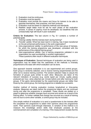 Project Source - http://www.mbaguys.net/t2217/


   2. Evaluation must be continuous.
   3. Evaluation must be specific.
   4. Evaluation must provide the means and focus for trainers to be able to
      appraise themselves, their practices, and their products.
   5. Evaluation must be based on objective methods and standards.
   6. Realistic target dates must be set for each phase of the evaluation
      process. A sense of urgency must be developed, but deadlines that are
      unreasonably high will result in poor evaluation

Criteria for Evaluation: The last column in Fig. 9.1 contains a number of
potential goals
   1. Training validity: Did the trainees learn during training?
   2. Transfer validity: What has been learnt in training, has it been transferred
       on the job enhanced performance in the work organization?
   3. Intra-organizational validity: Is performance of the new group of trainees,
       for which the training programme was developed, consistent with the
       performance of the original training group?
   4. Inter-organizational validity: Can a training programme validated in one
       organization be used successfully in another organization?
       These questions often result in different evaluation techniques.

Techniques of Evaluation: Several techniques of evaluation are being used in
organization may be stated that the usefulness of the methods is inversely
proportional to the ease with which evaluation can be done.

One approach towards evaluation is to use experimental and control groups.
Each group is randomly selected, one to receive training (experimental) and the
other not to receive training (control). The random selection helps to assure the
formation of groups quite similar to each other. Measures are taken of the
relevant indicators of success (e.g. words typed per minute, quality pieces
produced per hour, wires attached per minute) before and after training for both
groups. If the gains demonstrated by the experimental groups are better than
those by the control group, the training programme is labeled as successful.

Another method of training evaluation involves longitudinal or time-series
analysis. Measures are taken before the programme begins and are continued
during and after the programme is completed. These results are plotted on a
graph to determine whether changes have occurred and remain as a result of the
training effort. To further validate that change has occurred as a result of training
and not due to some other variable, a control group may be included.

One simple method of evaluation is to send a questionnaire to the trainees after
the completion the programme to obtain their opinions about the programmes
worth. Their opinions could through interviews. A variation of this method is to
measure the knowledge and/or skills that employee possess at the
commencement and completion of a training. If the measurement reveals that the



                                       Project Submitted by member of MBAGuys.net
 