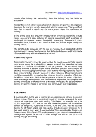 Project Source - http://www.mbaguys.net/t2217/


results after training are satisfactory, then the training may be taken as
successful.

In order to conduct a thorough evaluation of a training programme, it is important
to assess the cost and benefits associated with the programme. This is a difficult
task, but is useful in convincing the management about the usefulness of
training.

Some of the costs that should be measured for a training programme include
needs assessment cost, salaries of training department staff, purchase of
equipment (computers, videos, handouts), programme development costs,
evaluation costs, trainers' costs, rental facilities and trainee wages during the
training period.

The benefits to be compared with the cost are rupee payback associated with the
improvement in trainees' performance, their behavioral change, and the longevity
of the period during which the benefits would last

Closed-loop System

Referring to Figure #1, it may be observed that the model suggests that a training
programme should be a closed-loop system in which the evaluation process
provides for continual modification of the programme. The information may
become available at several stages in the evaluation process. For example, an
effective monitoring programme might show that the training programme has not
been implemented as originally planned. In other instances, different conclusions
might be supported by comparing data obtained from the evaluation of training.
In addition, even when the training programme achieves its stated objectives,
there are always developments that can affect the programme, including the new
training techniques or characteristics of trainees. Obviously, the development of
training programme needs to be viewed as a continuously evolving process.



E-LEARNING

E-learning refers to the use of Internet or an organizational intranet to conduct
training on-line. E-learning is becoming increasingly popular because of the large
number of employees, who need training. Take Wipro, for example, out of its
17,500 employees, 2,500 are on site and 15,000 employees are in off-shore
centers at Bangalore, Hyderabad, Chennai, Pune and Delhi. How to organize
training for all these? Wipro also has a policy of subjecting any employee for a
two-week training every year. E-learning helps Wipro considerably. Similarly, at
Satyam nearly 80% of the 9,000 employees are logged into the in-house learning
management system for various courses. Infosys has almost 10% of its total
training through e-Learning.



                                      Project Submitted by member of MBAGuys.net
 