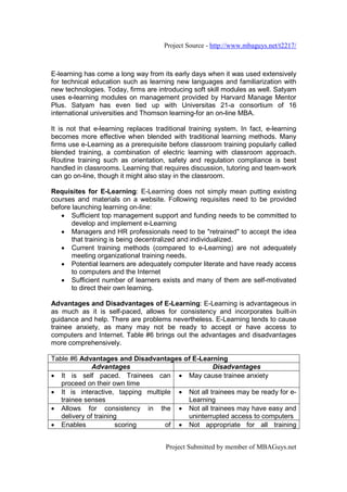 Project Source - http://www.mbaguys.net/t2217/



E-learning has come a long way from its early days when it was used extensively
for technical education such as learning new languages and familiarization with
new technologies. Today, firms are introducing soft skill modules as well. Satyam
uses e-learning modules on management provided by Harvard Manage Mentor
Plus. Satyam has even tied up with Universitas 21-a consortium of 16
international universities and Thomson learning-for an on-line MBA.

It is not that e-learning replaces traditional training system. In fact, e-learning
becomes more effective when blended with traditional learning methods. Many
firms use e-Learning as a prerequisite before classroom training popularly called
blended training, a combination of electric learning with classroom approach.
Routine training such as orientation, safety and regulation compliance is best
handled in classrooms. Learning that requires discussion, tutoring and team-work
can go on-line, though it might also stay in the classroom.

Requisites for E-Learning: E-Learning does not simply mean putting existing
courses and materials on a website. Following requisites need to be provided
before launching learning on-line:
   • Sufficient top management support and funding needs to be committed to
       develop and implement e-Learning
   • Managers and HR professionals need to be "retrained" to accept the idea
       that training is being decentralized and individualized.
   • Current training methods (compared to e-Learning) are not adequately
       meeting organizational training needs.
   • Potential learners are adequately computer literate and have ready access
       to computers and the Internet
   • Sufficient number of learners exists and many of them are self-motivated
       to direct their own learning.

Advantages and Disadvantages of E-Learning: E-Learning is advantageous in
as much as it is self-paced, allows for consistency and incorporates built-in
guidance and help. There are problems nevertheless. E-Learning tends to cause
trainee anxiety, as many may not be ready to accept or have access to
computers and Internet. Table #6 brings out the advantages and disadvantages
more comprehensively.

Table #6 Advantages and Disadvantages of E-Learning
              Advantages                         Disadvantages
• It is self paced. Trainees can • May cause trainee anxiety
   proceed on their own time
• It is interactive, tapping multiple • Not all trainees may be ready for e-
   trainee senses                       Learning
• Allows for consistency in the • Not all trainees may have easy and
   delivery of training                 uninterrupted access to computers
• Enables             scoring      of • Not appropriate for all training


                                      Project Submitted by member of MBAGuys.net
 