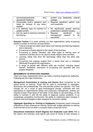 Project Source - http://www.mbaguys.net/t2217/


    services/assessments             and         content (e.g. leadership, cultural
    appropriate feedback                         change)
•   Incorporates built-in guidance and       •   Requires significant upfront 'cost
    helps for trainees to use when               and investment
    needed
•   It is relatively easy for trainers to    •   No significantly greater learning
    update content                               evidenced in research studies
•   Can be used to enhance instructor-       •   Requires       significant    top
    led training                                 management      support    to  be
                                                 successful

Success Factors It is worth pointing out that organizations using e-Learning
exhibit a number of common success factors:
   • Cultural change has taken place about how training and learning happens
       and is delivered;
   • E-Learning is closely aligned to the needs of the business;
   • E-Learning is closely "blended" with other types of training such as
       classroom activities and is not used to wholly replace other activities;
   • Learning needs that drive the technology rather than the other way
       around;
   • E-Learning has ongoing support from a senior level and is marketed
       effectively throughout the organization;
   • A range of people with different skills are involved, including expert
       trainers, facilitators, champions of e-Learning and specialist web and
       graphic designers

IMPEDIMENTS TO EFFECTIVE TRAINING
There are many impediments which can make a training programme ineffective.
Following are the major hindrances:

Management Commitment is Lacking and Uneven Most companies do not
spend money on training. Those that do, tend to concentrate on managers,
technicians and professionals. The rank-and-file workers are ignored. This must
change, for, as a result of rapid technological change, combined with new
approaches to organizational design and production management, workers are
required to learn three types of new skills: (i) the ability to use technology, (ii) the
ability to maintain it, and (ill) the ability to diagnose system problems. In an
increasingly competitive environment, the ability to implement rapid changes in
products and technologies is often essential for economic viability

Aggregate Spending on Training is Inadequate Companies spend minuscule
proportions of their revenues on training. Worse still, budget allocation to training
is the first item to be cut when a company faces a financial crunch.

Educational Institutions Award Degrees but Graduates Lack Skills This is
the reason why business must spend vast sums of money to train workers in


                                         Project Submitted by member of MBAGuys.net
 