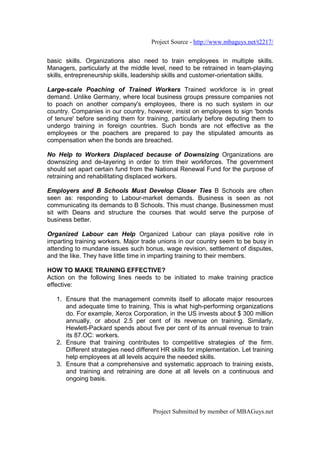 Project Source - http://www.mbaguys.net/t2217/


basic skills. Organizations also need to train employees in multiple skills.
Managers, particularly at the middle level, need to be retrained in team-playing
skills, entrepreneurship skills, leadership skills and customer-orientation skills.

Large-scale Poaching of Trained Workers Trained workforce is in great
demand. Unlike Germany, where local business groups pressure companies not
to poach on another company's employees, there is no such system in our
country. Companies in our country, however, insist on employees to sign 'bonds
of tenure' before sending them for training, particularly before deputing them to
undergo training in foreign countries. Such bonds are not effective as the
employees or the poachers are prepared to pay the stipulated amounts as
compensation when the bonds are breached.

No Help to Workers Displaced because of Downsizing Organizations are
downsizing and de-layering in order to trim their workforces. The government
should set apart certain fund from the National Renewal Fund for the purpose of
retraining and rehabilitating displaced workers.

Employers and B Schools Must Develop Closer Ties B Schools are often
seen as: responding to Labour-market demands. Business is seen as not
communicating its demands to B Schools. This must change. Businessmen must
sit with Deans and structure the courses that would serve the purpose of
business better.

Organized Labour can Help Organized Labour can playa positive role in
imparting training workers. Major trade unions in our country seem to be busy in
attending to mundane issues such bonus, wage revision, settlement of disputes,
and the like. They have little time in imparting training to their members.

HOW TO MAKE TRAINING EFFECTIVE?
Action on the following lines needs to be initiated to make training practice
effective:

   1. Ensure that the management commits itself to allocate major resources
      and adequate time to training. This is what high-performing organizations
      do. For example, Xerox Corporation, in the US invests about $ 300 million
      annually, or about 2.5 per cent of its revenue on training. Similarly,
      Hewlett-Packard spends about five per cent of its annual revenue to train
      its 87.OC: workers.
   2. Ensure that training contributes to competitive strategies of the firm.
      Different strategies need different HR skills for implementation. Let training
      help employees at all levels acquire the needed skills.
   3. Ensure that a comprehensive and systematic approach to training exists,
      and training and retraining are done at all levels on a continuous and
      ongoing basis.




                                       Project Submitted by member of MBAGuys.net
 