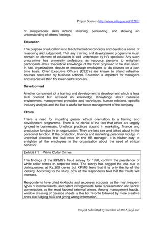 Project Source - http://www.mbaguys.net/t2217/


of interpersonal skills include      listening,   persuading,   and   showing    an
understanding of others’ feelings.

Education

The purpose of education is to teach theoretical concepts and develop a sense of
reasoning and judgement. That any training and development programme must
contain an element of education is well understood by HR specialist. Any such
programme has university professors as resource persons to enlighten
participants about theoretical knowledge of the topic proposed to be discussed.
In fact organizations depute or encourage employees to do courses on a part
time basis. Chief Executive Officers (CEO’s) are known to attend refresher
courses conducted by business schools. Education is important for managers
and executives than for lower-cadre workers.

Development

Another component of a training and development is development which is less
skill oriented but stressed on knowledge. Knowledge about business
environment, management principles and techniques, human relations, specific
industry analysis and the like is useful for better management of the company.

Ethics

There is need for imparting greater ethical orientation to a training and
development programme. There is no denial of the fact that ethics are largely
ignored in businesses. Unethical practices abound in marketing, finance and
production function in an organization. They are less see and talked about in the
personnel function. If the production, finance and marketing personnel indulge in
unethical practices the fault rests on the HR manager. It is his/her duty to
enlighten all the employees in the organization about the need of ethical
behavior.

Exhibit # 1   White Collar Crimes

The findings of the KPMG’s fraud survey for 1998, confirm the prevalence of
white collar crimes in corporate India. The survey has pegged the loss due to
delinquencies at Rs.200 crores but KPMG feels that it is only the tip of the
iceberg. According to the study, 66% of the respondents feel that the frauds will
increase.

Respondents have cited kickbacks and expenses accounts as the most frequent
types of internal frauds, and patent infringements, false representation and secret
commissions as the most favored external crimes. Among management frauds,
window dressing of balance sheets is the hot favorite followed by more creative
ones like fudging MIS and giving wrong information.



                                      Project Submitted by member of MBAGuys.net
 