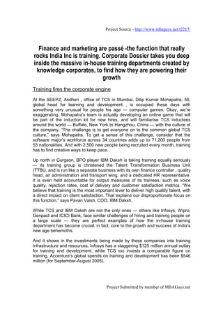 Project Source - http://www.mbaguys.net/t2217/



  Finance and marketing are passé -the function that really
rocks India Inc is training. Corporate Dossier takes you deep
inside the massive in-house training departments created by
 knowledge corporates, to find how they are powering their
                             growth
Training fires the corporate engine
At the SEEPZ, Andheri , office of TCS in Mumbai, Dilip Kumar Mohapatra, 56,
global head for learning and development , is occupied these days with
something very unusual for people his age — computer games. Okay, we’re
exaggerating. Mohapatra’s team is actually developing an online game that will
be part of the induction kit for new hires, and will familiarise TCS inductees
around the world — Buffalo, New York to Hangzhou, China — with the culture of
the company. “The challenge is to get everyone on to the common global TCS
culture,” says Mohapatra. To get a sense of this challenge, consider that the
software major’s workforce across 34 countries adds up to 71,200 people from
53 nationalities. And with 2,500 new people being recruited every month, training
has to find creative ways to keep pace.

Up north in Gurgaon, BPO player IBM Daksh is taking training equally seriously
— its training group is christened the Talent Transformation Business Unit
(TTBU, and is run like a separate business with its own finance controller , quality
head, an administration and transport wing, and a dedicated HR representative.
It is even held accountable for output measures of its trainees, such as voice
quality, rejection rates, cost of delivery and customer satisfaction metrics. “We
believe that training is the most important lever to deliver high quality talent, with
a direct impact on client satisfaction. That explains our disproportionate focus on
this function,” says Pavan Vaish, COO, IBM Daksh.

While TCS and IBM Daksh are not the only ones — others like Infosys, Wipro,
Genpact and ICICI Bank, face similar challenges of hiring and training people on
a large scale — they are perfect examples of how the in-house training
department has become crucial, in fact, core to the growth and success of India’s
new age behemoths.

And it shows in the investments being made by these companies into training
infrastructure and resources. Infosys has a staggering $125 million annual outlay
for training and development, while TCS too invests a comparable figure on
training. Accenture’s global spends on training and development has been $546
million (for September-August 2005).




                                        Project Submitted by member of MBAGuys.net
 