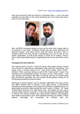 Project Source - http://www.mbaguys.net/t2217/


were once required to write two tests for a UK-based client — one on the data
protection act and other on the money laundering act, and to pass they had to
score 18 out of 20 points.




Also, with BPO companies looking to move up the value chain, people need to
be coached in new skills. “Traditional training was just about behavioral and
technical training,” says Rahul Varma, head HR (India), Accenture. “Now, it
includes cultural and value training, understanding your own as well as your
clients’ organization, as well as the industry in which one is working. There is
also a need to get people ready for potential jobs that we may want them to take
up.”

Changing From the Inside-Out

The really big shift, of course, is that from being a HR support function, training
has moved on to becoming an independent entity within the organization. “Our
supply chain is mission critical to us,” says Piyush Mehta, senior VPHR ,
Genpact. “When you keep training as part of HR, it gets buried. To give it the
importance of an independent function, we treat it as one.” And it shows — last
year, Genpact spent close to $8 million on training, and has 313 trainers along
with 70 part-time specialists who also conduct domain-specific training for its
25,000-strong workforce across the world.

Monitoring of training quality is just as important. IBM Daksh has been working
with IBM’s research labs to develop a tool called Sensei, a performance
evaluation grid that assesses voice quality and generates a statistical score. It’s
being tested and will be rolled out later this year. Lyndon J D’Silva , VP, Talent
Transformation Business Unit, IBM Daksh, says, “We believe the only way to
produce quality output is to quantify it.” It also has eight people dedicated to R&D
in training, who conduct research and refine training methods, after feedback
from trainers and business units. With scalability becoming an problem, D’Silva
believes     technology     will    increasingly      be     training’s  best     bet.


                                        Project Submitted by member of MBAGuys.net
 