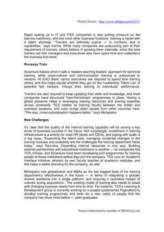 Project Source - http://www.mbaguys.net/t2217/



Rapid scaling up in IT and ITES companies is also putting pressure on the
training machinery, and like most other business functions, training is faced with
a talent shortage. “Trainers are definitely scarce — in numbers, and in
capabilities,” says Varma. While many companies are outsourcing part of their
requirement of trainers, others believe in growing them internally, since the best
trainers are line managers and executives who have spent time and understand
the business first hand.

Runaway Train

Accenture follows what it calls a ‘leaders teaching leaders’ approach for technical
training, while cross-cultural and communication training is outsourced to
vendors. At ICICI Bank, senior executives are required to spend time training
others, and this helps decide whether they get on the ‘Leadership Talent List’ of
potential fast trackers. Infosys links training to individuals’ performance.

Trainers are also required to keep updating their skills and knowledge, and most
companies have structured ‘train-the-trainers’ programmes in place. Having a
global presence helps in leveraging training resources and sharing expertise
across continents. TCS rotates its training faculty between the Indian and
overseas locations, and even brings down people from other countries here.
“This way, cross-culturalisation happens better,” says Mohapatra.

New Challenges

It’s clear that the quality of the internal training capability will be among a key
driver of business success in the future. Not surprisingly, investment in training
infrastructure is a priority for most HR heads and CEOs, and coping with scale is
a big issue. “Expanding the talent pool, managing incidental changes in the
training modules and scalability are the challenges the training department faces
today,” says Ravindra. Expanding internal resources is one way. Building
external partnerships with educational institutions is another — so companies like
TCS, Infosys, and Accenture have been developing joint programmes for training
people at these institutions before they join the company. TCS runs an Academic
Interface initiative, wherein its own faculty teaches at academic institutes, and
this helps in better branding for the company, as well.

Mohapatra lists globalization and M&As as the two biggest tests of his training
department’s effectiveness in the future — in terms of integrating a globally
diverse workforce into a single platform, and ensuring a seamless merger of
cultures during acquisitions . The existing model of training also needs to adapt
with changing business needs from time to time. For instance, TCS’s Learning &
Development group is currently working on a project (codenamed Pygmalion) to
develop training programmes and tools for a new cadre of people that the
company has never hired before — plain graduates.



                                      Project Submitted by member of MBAGuys.net
 