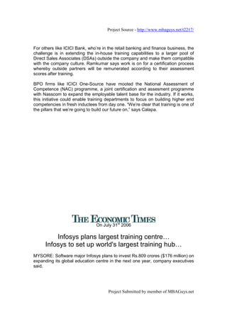 Project Source - http://www.mbaguys.net/t2217/



For others like ICICI Bank, who’re in the retail banking and finance business, the
challenge is in extending the in-house training capabilities to a larger pool of
Direct Sales Associates (DSAs) outside the company and make them compatible
with the company culture. Ramkumar says work is on for a certification process
whereby outside partners will be remunerated according to their assessment
scores after training.

BPO firms like ICICI One-Source have mooted the National Assessment of
Competence (NAC) programme, a joint certification and assesment programme
with Nasscom to expand the employable talent base for the industry. If it works,
this initiative could enable training departments to focus on building higher end
competencies in fresh inductees from day one. “We’re clear that training is one of
the pillars that we’re going to build our future on,” says Calapa.




                                On July 31st 2006

          Infosys plans largest training centre
      Infosys to set up world's largest training hub
MYSORE: Software major Infosys plans to invest Rs.809 crores ($176 million) on
expanding its global education centre in the next one year, company executives
said.




                                      Project Submitted by member of MBAGuys.net
 