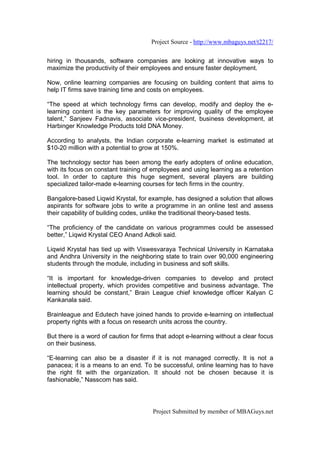 Project Source - http://www.mbaguys.net/t2217/


hiring in thousands, software companies are looking at innovative ways to
maximize the productivity of their employees and ensure faster deployment.

Now, online learning companies are focusing on building content that aims to
help IT firms save training time and costs on employees.

“The speed at which technology firms can develop, modify and deploy the e-
learning content is the key parameters for improving quality of the employee
talent,” Sanjeev Fadnavis, associate vice-president, business development, at
Harbinger Knowledge Products told DNA Money.

According to analysts, the Indian corporate e-learning market is estimated at
$10-20 million with a potential to grow at 150%.

The technology sector has been among the early adopters of online education,
with its focus on constant training of employees and using learning as a retention
tool. In order to capture this huge segment, several players are building
specialized tailor-made e-learning courses for tech firms in the country.

Bangalore-based Liqwid Krystal, for example, has designed a solution that allows
aspirants for software jobs to write a programme in an online test and assess
their capability of building codes, unlike the traditional theory-based tests.

“The proficiency of the candidate on various programmes could be assessed
better,” Liqwid Krystal CEO Anand Adkoli said.

Liqwid Krystal has tied up with Viswesvaraya Technical University in Karnataka
and Andhra University in the neighboring state to train over 90,000 engineering
students through the module, including in business and soft skills.

“It is important for knowledge-driven companies to develop and protect
intellectual property, which provides competitive and business advantage. The
learning should be constant,” Brain League chief knowledge officer Kalyan C
Kankanala said.

Brainleague and Edutech have joined hands to provide e-learning on intellectual
property rights with a focus on research units across the country.

But there is a word of caution for firms that adopt e-learning without a clear focus
on their business.

“E-learning can also be a disaster if it is not managed correctly. It is not a
panacea; it is a means to an end. To be successful, online learning has to have
the right fit with the organization. It should not be chosen because it is
fashionable,” Nasscom has said.




                                       Project Submitted by member of MBAGuys.net
 