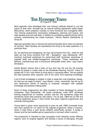 Project Source - http://www.mbaguys.net/t2217/



                                On August 9th 2006

Most agencies have developed their own training methods tailored to suit the
nature of their work. GroupM has an internal training department called Aspire
MGuruKool, which prepares modules to hone functional and managerial skills.
“Our training programmes encompass strategizing, planning and buying, and
help develop work and soft skills, in addition to competency-based training, which
involves understanding the media business,” informs Rashmi Deshpande of
Group M.

Agencies generally rope in internal and external faculties (from India and abroad)
for training. “Most faculties are specialized and bring to the table expertise in a
particular area.

So, for planning and strategizing, we may call someone from HLL, while for soft
skills we may bring someone from IIM – Bangalore,” says Deshpande. JWT
conducts functional workshops for senior-level staff, level-wise workshops to
upgrade skills and middle-management workshops. “These workshops see
lectures, brainstorming and a time-bound deliverable action plan,” says Sapna
Srivastava.

Ashish Bhasin informs that a team of four from the US and the UK recently
trained 25 people in Lintas India on the Worldwide Planning Tool Kit. These 25
people will, in turn, train others to bring about a cascading effect. “We are getting
the best practices when required, and at the same time exporting knowledge.

A lot of fresh knowledge is created in India in areas like rural marketing, design,
etc that we are ready to export,” says Bhasin. Lintas, meanwhile, has set up its
own North-point Centre of learning to empower managers with updated
knowledge and decision-making skills.

Some of these programmes are often modeled on those developed by parent
companies. Says Deshpande: “All media companies under WPP exchange
training programmes on modules, content, role etc. We sometimes adapt and
sometimes share best practices with others.” For its part, O&M has an HR and
Training leadership group in Asia Pacific that plans regional programmes and
oversees training plans.

Young talent is given more opportunity to grow as well. O&M nominates those
who have worked for 3-4 years for the regional programme ‘Adopt a Country’,
which is held thrice a year across different Asia-Pacific centres. A buddy is
chosen and the two buddies get an opportunity to visit each other’s country.

The programme is intended to help youngsters build networks across different
regions, work on projects together and develop a sense of belonging. GroupM


                                       Project Submitted by member of MBAGuys.net
 