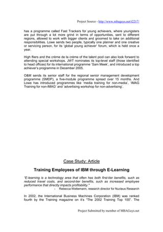 Project Source - http://www.mbaguys.net/t2217/


has a programme called Fast Trackers for young achievers, where youngsters
are put through a lot more grind in terms of opportunities, sent to different
regions, allowed to work with bigger clients and groomed to take on additional
responsibilities. Lowe sends two people, typically one planner and one creative
or servicing person, for its ‘global young achiever’ forum, which is held once a
year.

High fliers and the crème de la crème of the talent pool can also look forward to
attending special workshops. JWT nominates its top-level staff (those identified
to head offices) for its international programme ‘Sam Meek’, and introduced a top
achiever’s programme in December 2005.

O&M sends its senior staff for the regional senior management development
programme (SMDP), a five-module programme spread over 15 months. And
Lowe has introduced programmes like ‘media training for non-media’, ‘IMAG
Training for non-IMAG’ and ‘advertising workshop for non-advertising’.




                            Case Study: Article

      Training Employees of IBM through E-Learning
“E-learning is a technology area that often has both first-tier benefits, such as
reduced travel costs, and second-tier benefits, such as increased employee
performance that directly impacts profitability."
                     -   Rebecca Wettemann, research director for Nucleus Research

In 2002, the International Business Machines Corporation (IBM) was ranked
fourth by the Training magazine on it’s “The 2002 Training Top 100”. The


                                      Project Submitted by member of MBAGuys.net
 