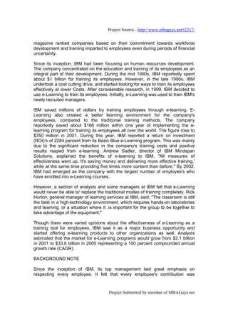 Project Source - http://www.mbaguys.net/t2217/


magazine ranked companies based on their commitment towards workforce
development and training imparted to employees even during periods of financial
uncertainty.

Since its inception, IBM had been focusing on human resources development:
The company concentrated on the education and training of its employees as an
integral part of their development. During the mid 1990s, IBM reportedly spent
about $1 billion for training its employees. However, in the late 1990s, IBM
undertook a cost cutting drive, and started looking for ways to train its employees
effectively at lower Costs. After considerable research, in 1999, IBM decided to
use e-Learning to train its employees. Initially, e-Learning was used to train IBM's
newly recruited managers.

IBM saved millions of dollars by training employees through e-learning. E-
Learning also created a better learning environment for the company's
employees, compared to the traditional training methods. The company
reportedly saved about $166 million within one year of implementing the e-
learning program for training its employees all over the world. The figure rose to
$350 million in 2001. During this year, IBM reported a return on investment
(ROI)’s of 2284 percent from its Basic Blue e-Learning program. This was mainly
due to the significant reduction in the company's training costs and positive
results reaped from e-learning. Andrew Sadler, director of IBM Mindspan
Solutions, explained the benefits of e-learning to IBM, "All measures of
effectiveness went up. It's saving money and delivering more effective training,'
while at the same time providing five times more content than before." By 2002,
IBM had emerged as the company with the largest number of employee's who
have enrolled into e-Learning courses.

However, a section of analysts and some managers at IBM felt that e-Learning
would never be able to' replace the traditional modes of training completely. Rick
Horton, general manager of learning services at IBM, said, "The classroom is still
the best in a high-technology environment, which requires hands-on laboratories
and teaming, or a situation where it .is important for the group to be together to
take advantage of the equipment."

Though there were varied opinions about the effectiveness of e-Learning as a
training tool for employees, IBM saw it as a major business opportunity and
started offering e-learning products to other organizations as well. Analysts
estimated that the market for e-Learning programs would grow from $2.1 billion
in 2001 to $33.6 billion in 2005 representing a 100 percent compounded annual
growth rate (CAGR).

BACKGROUND NOTE

Since the inception of IBM, its top management laid great emphasis on
respecting every employee. It felt that every employee's contribution was



                                       Project Submitted by member of MBAGuys.net
 