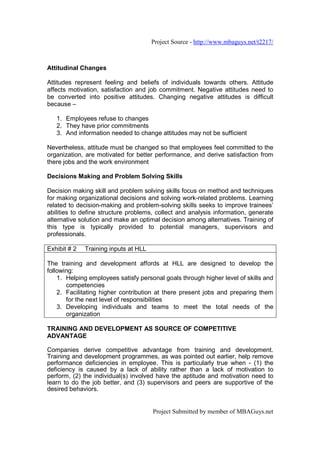 Project Source - http://www.mbaguys.net/t2217/



Attitudinal Changes

Attitudes represent feeling and beliefs of individuals towards others. Attitude
affects motivation, satisfaction and job commitment. Negative attitudes need to
be converted into positive attitudes. Changing negative attitudes is difficult
because –

   1. Employees refuse to changes
   2. They have prior commitments
   3. And information needed to change attitudes may not be sufficient

Nevertheless, attitude must be changed so that employees feel committed to the
organization, are motivated for better performance, and derive satisfaction from
there jobs and the work environment

Decisions Making and Problem Solving Skills

Decision making skill and problem solving skills focus on method and techniques
for making organizational decisions and solving work-related problems. Learning
related to decision-making and problem-solving skills seeks to improve trainees’
abilities to define structure problems, collect and analysis information, generate
alternative solution and make an optimal decision among alternatives. Training of
this type is typically provided to potential managers, supervisors and
professionals.

Exhibit # 2   Training inputs at HLL

The training and development affords at HLL are designed to develop the
following:
    1. Helping employees satisfy personal goals through higher level of skills and
       competencies
    2. Facilitating higher contribution at there present jobs and preparing them
       for the next level of responsibilities
    3. Developing individuals and teams to meet the total needs of the
       organization

TRAINING AND DEVELOPMENT AS SOURCE OF COMPETITIVE
ADVANTAGE

Companies derive competitive advantage from training and development.
Training and development programmes, as was pointed out earlier, help remove
performance deficiencies in employee. This is particularly true when - (1) the
deficiency is caused by a lack of ability rather than a lack of motivation to
perform, (2) the individual(s) involved have the aptitude and motivation need to
learn to do the job better, and (3) supervisors and peers are supportive of the
desired behaviors.


                                       Project Submitted by member of MBAGuys.net
 