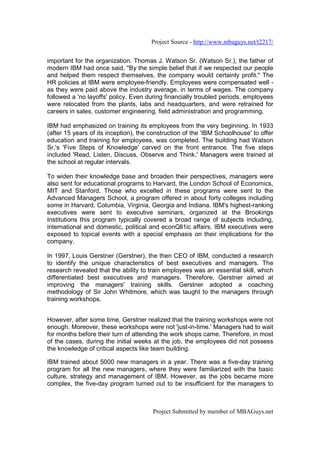 Project Source - http://www.mbaguys.net/t2217/


important for the organization. Thomas J. Watson Sr. (Watson Sr.), the father of
modern IBM had once said, "By the simple belief that if we respected our people
and helped them respect themselves, the company would certainly profit." The
HR policies at IBM were employee-friendly. Employees were compensated well -
as they were paid above the industry average. in terms of wages. The company
followed a 'no layoffs' policy. Even during financially troubled periods, employees
were relocated from the plants, labs and headquarters, and were retrained for
careers in sales, customer engineering, field administration and programming.

IBM had emphasized on training its employees from the very beginning. In 1933
(after 15 years of its inception), the construction of the 'IBM Schoolhouse' to offer
education and training for employees, was completed. The building had Watson
Sr.'s 'Five Steps of Knowledge' carved on the front entrance. The five steps
included 'Read, Listen, Discuss, Observe and Think.' Managers were trained at
the school at regular intervals.

To widen their knowledge base and broaden their perspectives, managers were
also sent for educational programs to Harvard, the London School of Economics,
MIT and Stanford. Those who excelled in these programs were sent to the
Advanced Managers School, a program offered in about forty colleges including
some in Harvard, Columbia, Virginia, Georgia and Indiana. IBM's highest-ranking
executives were sent to executive seminars, organized at the Brookings
Institutions this program typically covered a broad range of subjects including,
international and domestic, political and econQll1ic affairs. IBM executives were
exposed to topical events with a special emphasis on their implications for the
company.

In 1997, Louis Gerstner (Gerstner), the then CEO of IBM, conducted a research
to identify the unique characteristics of best executives and managers. The
research revealed that the ability to train employees was an essential skill, which
differentiated best executives and managers. Therefore, Gerstner aimed at
improving the managers' training skills. Gerstner adopted a coaching
methodology of Sir John Whitmore, which was taught to the managers through
training workshops.


However, after some time, Gerstner realized that the training workshops were not
enough. Moreover, these workshops were not 'just-in-time.' Managers had to wait
for months before their turn of attending the work shops came. Therefore, in most
of the cases, during the initial weeks at the job, the employees did not possess
the knowledge of critical aspects like team building.

IBM trained about 5000 new managers in a year. There was a five-day training
program for all the new managers, where they were familiarized with the basic
culture, strategy and management of IBM. However, as the jobs became more
complex, the five-day program turned out to be insufficient for the managers to



                                       Project Submitted by member of MBAGuys.net
 
