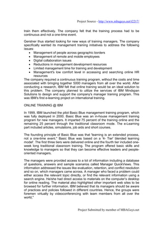 Project Source - http://www.mbaguys.net/t2217/


train them effectively. The company felt that the training process had to be
continuous and not a one-time event.

Gerstner thus started looking for new ways of training managers. The company
specifically wanted its management training initiatives to address the following
issues:
    • Management of people across geographic borders
    • Management of remote and mobile employees
    • Digital collaboration issues
    • Reductions in management development resources
    • Limited management time for training and development
    • Management's low comfort level in accessing and searching online HR
       resources
The company required a continuous training program, without the costs and time
associated with bringing together 5000 managers from all over the world. After
conducting a research, IBM felt that online training would be an ideal solution to
this problem. The company planned to utilize the services of IBM Mindspan
Solutions to design and support the company's manager training program. This
was IBM's first e-learning project on international training.

ONLINE TRAINING @ IBM

In 1999, IBM launched the pilot Basic Blue management training program, which
was fully deployed in 2000. Basic Blue was an in-house management training
program for new managers. It imparted 75 percent of the training online and the
remaining 25 percent through the traditional classroom mode. The e-Learning
part included articles, simulations, job aids and short courses.

The founding principle of Basic Blue was that 'learning is an extended process,
not a one-time event." Basic Blue was based on a '4- Tier' blended learning
model'. The first three tiers were delivered online and the fourth tier included one-
week long traditional classroom training. The program offered basic skills and
knowledge to managers so that they can become effective leaders and people-
oriented managers.

The managers were provided access to a lot of information including a database
of questions, answers and sample scenarios called Manager QuickViews. This
information addressed the issues like evaluation, retention, and conflict resolution
and so on, which managers came across. A manager who faced a problem could
either access the relevant topic directly, or find the relevant information using a
search engine. He/she had direct access to materials on the computer’s desktop
for online reading. The material also highlighted other important web sites to be
browsed for further information. IBM believed that its managers should be aware
of practices and policies followed in different countries. Hence, the groups were
foremen virtually by videoconferencing with team members from all over the
world,"


                                       Project Submitted by member of MBAGuys.net
 