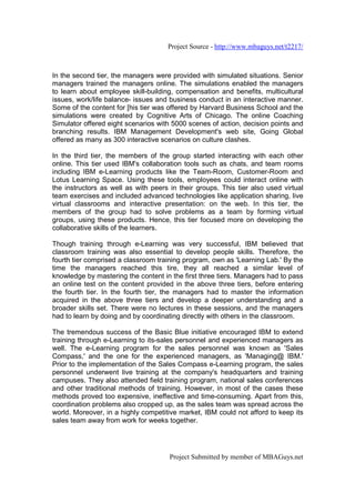 Project Source - http://www.mbaguys.net/t2217/



In the second tier, the managers were provided with simulated situations. Senior
managers trained the managers online. The simulations enabled the managers
to learn about employee skill-building, compensation and benefits, multicultural
issues, work/life balance- issues and business conduct in an interactive manner.
Some of the content for [his tier was offered by Harvard Business School and the
simulations were created by Cognitive Arts of Chicago. The online Coaching
Simulator offered eight scenarios with 5000 scenes of action, decision points and
branching results. IBM Management Development's web site, Going Global
offered as many as 300 interactive scenarios on culture clashes.

In the third tier, the members of the group started interacting with each other
online. This tier used IBM's collaboration tools such as chats, and team rooms
including IBM e-Learning products like the Team-Room, Customer-Room and
Lotus Learning Space. Using these tools, employees could interact online with
the instructors as well as with peers in their groups. This tier also used virtual
team exercises and included advanced technologies like application sharing, live
virtual classrooms and interactive presentation: on the web. In this tier, the
members of the group had to solve problems as a team by forming virtual
groups, using these products. Hence, this tier focused more on developing the
collaborative skills of the learners.

Though training through e-Learning was very successful, IBM believed that
classroom training was also essential to develop people skills. Therefore, the
fourth tier comprised a classroom training program, own as 'Learning Lab.' By the
time the managers reached this tire, they all reached a similar level of
knowledge by mastering the content in the first three tiers. Managers had to pass
an online test on the content provided in the above three tiers, before entering
the fourth tier. In the fourth tier, the managers had to master the information
acquired in the above three tiers and develop a deeper understanding and a
broader skills set. There were no lectures in these sessions, and the managers
had to learn by doing and by coordinating directly with others in the classroom.

The tremendous success of the Basic Blue initiative encouraged IBM to extend
training through e-Learning to its-sales personnel and experienced managers as
well. The e-Learning program for the sales personnel was known as 'Sales
Compass,' and the one for the experienced managers, as 'Managing@ IBM.'
Prior to the implementation of the Sales Compass e-Learning program, the sales
personnel underwent live training at the company's headquarters and training
campuses. They also attended field training program, national sales conferences
and other traditional methods of training. However, in most of the cases these
methods proved too expensive, ineffective and time-consuming. Apart from this,
coordination problems also cropped up, as the sales team was spread across the
world. Moreover, in a highly competitive market, IBM could not afford to keep its
sales team away from work for weeks together.




                                      Project Submitted by member of MBAGuys.net
 