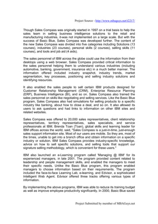 Project Source - http://www.mbaguys.net/t2217/


Though Sales Compass was originally started in 1997 on a trial basis to help the
sales team in selling business intelligence solutions to the retail and
manufacturing industries, it-was not implemented on a large scale. But with the
success of Basic Blue, Sales Compass was developed further. The content of
the new Sales Compass was divided into five categories including Solutions (13
courses), industries (23 courses), personal skills (2 courses), selling skills (11
courses), and tools and job aid (4 aids).

The sales personnel of IBM across the globe could use the information from their
desktops using a web browser. Sales Compass provided critical information to
the sales personnel helping them to understand various industries (including
automotive, banking, government, insurance etc) in a much better manner. The
information offered included industry snapshot, industry trends, market
segmentation, key processes, positioning and selling industry solutions and
identifying resources.

It also enabled the sales people to sell certain IBM products designed for
Customer Relationship Management (CRM), Enterprise Resource Planning
(ERP), Business Intelligence (BI), and so on. Sales Compass also trained the
sales personnel on skills like negotiating and selling services. Like the Basic Blue
program, Sales Compass also had simulations for selling products to a specific
industry like banking, about how to close a deal, and so on. It also allowed its
users to ask questions and had links to information on other IBM sites and
related websites.

Sales Compass was offered to 20,000 sales representatives, client relationship
representatives, territory representatives, sales specialists, and service
professionals at IBM. Brenda Toan (Toan), global skills and learning leader for
IBM offices across the world, said, "Sales Compass is a just-in-time, just-enough
sales support information site. Most of our users are mobile. So they are, most of
the times, unable to get into a branch office and obtain information on a specific
industry or solution. IBM Sales Compass provides industry-specific knowledge,
advice on how to sell specific solutions, and selling tools that support our
signature selling methodology, which is convenient for these users."

IBM also launched an e-Learning program called 'Managing @ IBM' for its
experienced managers, in late 2001. The program provided content related to
leadership and people management skills, and enabled the managers to meet
their specific needs. Unlike the Basic Blue program, this program enabled
managers to choose information based on their requirements. The program
included the face-to-face Learning Lab, e-learning, and Edvisor, a sophisticated
Intelligent Web Agent. Edvisor offered three tracks offering various types of
information.

By implementing the above programs, IBM was able to reduce its training budget
as well as improve employee productivity significantly. In 2000, Basic Blue saved



                                       Project Submitted by member of MBAGuys.net
 