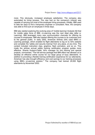 Project Source - http://www.mbaguys.net/t2217/


more. This obviously, increased employee satisfaction. The company also
automated its hiring process. The new tool on the company's intranet was
capable of carrying out most of the employee hiring processes. Initially, IBM used
to take ten days to find a temporary engineer or consultant. Now, the company
was able to find such an employee in three days.

IBM also started exploring the evolving area of 'mobile learning' Analysts felt that
for mobile sales force of IBM, m-Learning was the next ideal step (after e-
Learning). IBM leveraged many new communication channels for offering its
courses to employees. IBM also started offering the courses to its customers and
to the general public. In early 2002, American Airlines (AA) used IBM's e-
Learning package, which enabled its flight attendants to log on to AA's website
and complete the 'safety and security training' from any place, at any time. The
content included instruction clips, graphics, flash animation, and so on. This
made the airlines annual safety training certification program guides more
effective. Shanta Hudson-Fields, AA's manager for line training and special
projects, commented, "The full service package that IBM offers has allowed us to
develop an effective online course for our large group of busy attendants. In
addition to providing a flexible training certification experience for our attendants,
American has also brought efficiency and cost savings to our training processes
using IBM's e-Learning solution." The company had trained 24,000 flight
attendants by November 2002.




                                        Project Submitted by member of MBAGuys.net
 