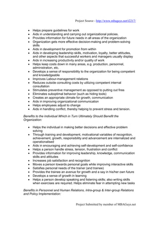 Project Source - http://www.mbaguys.net/t2217/


   •   Helps prepare guidelines for work
   •   Aids in understanding and carrying out organizational policies.
   •   Provides information for future needs in all areas of the organization
   •   Organization gets more effective decision-making and problem-solving
       skills
   •   Aids in development for promotion from within
   •   Aids in developing leadership skills, motivation, loyalty, better attitudes,
       and other aspects that successful workers and managers usually display
   •   Aids in increasing productivity and/or quality of work
   •   Helps keep costs down in many areas, e.g. production, personnel,
       administration, etc.
   •   Develops a sense of responsibility to the organization for being competent
       and knowledgeable
   •   Improves Labour-management relations
   •   Reduces outside consulting costs by utilizing competent internal
       consultation
   •   Stimulates preventive management as opposed to putting out fires
   •   Eliminates suboptimal behavior (such as hiding tools)
   •   Creates an appropriate climate for growth, communication
   •   Aids in improving organizational communication
   •   Helps employees adjust to change
   •   Aids in handling conflict, thereby helping to prevent stress and tension.

Benefits to the Individual Which in Turn Ultimately Should Benefit the
Organization:

   •   Helps the individual in making better decisions and effective problem
       solving
   •   Through training and development, motivational variables of recognition,
       achievement, growth, responsibility and advancement are internalized and
       operationalised
   •   Aids in encouraging and achieving self-development and self-confidence
   •   Helps a person handle stress, tension, frustration and conflict
   •   Provides information for improving leadership, knowledge, communication
       skills and attitudes
   •   Increases job satisfaction and recognition
   •   Moves a person towards personal goals while improving interactive skills
   •   Satisfies personal needs of the trainer (and trainee)
   •   Provides the trainee an avenue for growth and a say in his/her own future
   •   Develops a sense of growth in learning
   •   Helps a person develop speaking and listening skills; also writing skills
       when exercises are required. Helps eliminate fear in attempting new tasks

Benefits in Personnel and Human Relations, Intra-group & Inter-group Relations
and Policy Implementation:


                                       Project Submitted by member of MBAGuys.net
 