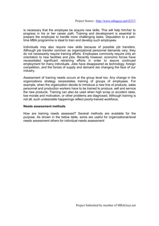Project Source - http://www.mbaguys.net/t2217/

is necessary that the employee be acquire new skills. This will help him/her to
progress in his or her career path. Training and development is essential to
prepare the employee to handle more challenging tasks. Deputation to a part-
time MBA programme is ideal to train and develop such employees.

Individuals may also require new skills because of possible job transfers.
Although job transfer common as organizational personnel demands vary, they
do not necessarily require training efforts. Employees commonly require only an
orientation to new facilities and jobs. Recently however, economic forces have
necessitated significant retraining efforts in order to assure continued
employment for many individuals. Jobs have disappeared as technology, foreign
competition, and the forces of supply and demand are changing the face of our
industry.

Assessment of training needs occurs at the group level too. Any change in the
organizations strategy necessitates training of groups of employees. For
example, when the organization decide to introduce a new line of products, sales
personnel and production workers have to be trained to produce, sell and service
the new products. Training can also be used when high scrap or accident rates,
low morale and motivation, or other problems are diagnosed. Although training is
not all, such undesirable happenings reflect poorly-trained workforce.

Needs assessment methods

How are training needs assessed? Several methods are available for the
purpose. As shown in the below table, some are useful for organizational-level
needs assessment others for individual needs assessment




                                     Project Submitted by member of MBAGuys.net
 